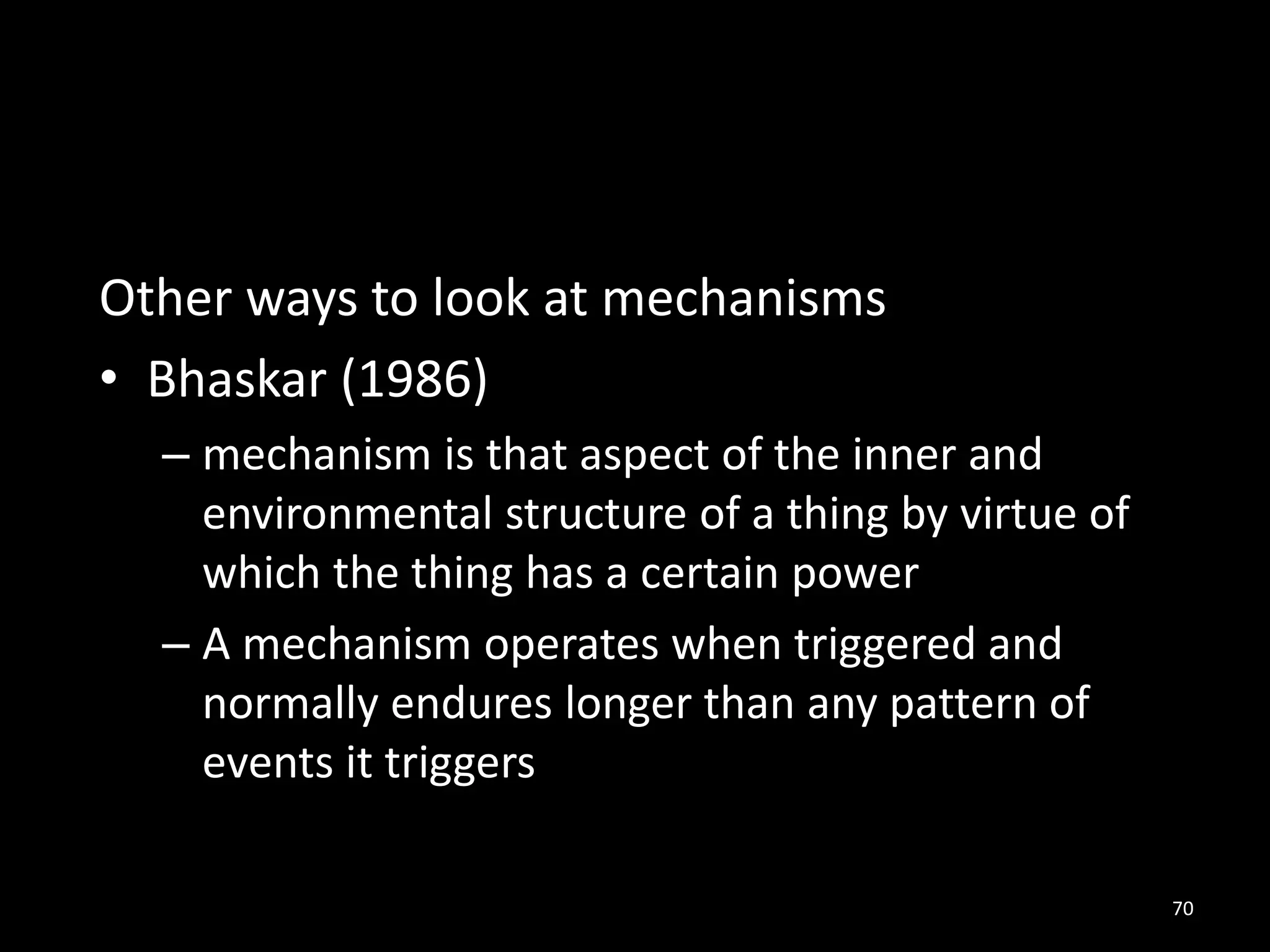 Other ways to look at mechanisms
• Bhaskar (1986)
– mechanism is that aspect of the inner and
environmental structure of a thing by virtue of
which the thing has a certain power
– A mechanism operates when triggered and
normally endures longer than any pattern of
events it triggers
70
 