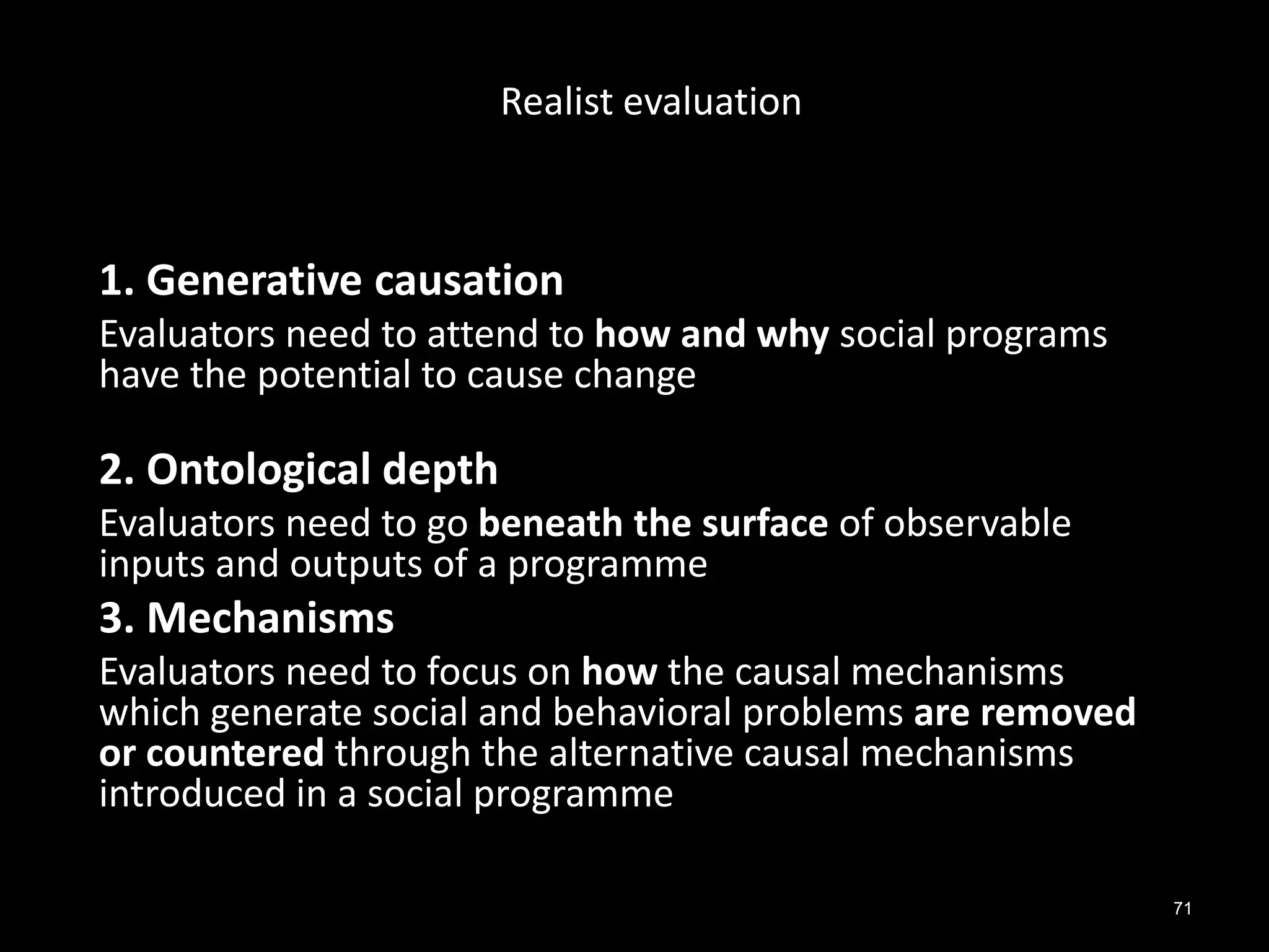 71
1. Generative causation
Evaluators need to attend to how and why social programs
have the potential to cause change
2. Ontological depth
Evaluators need to go beneath the surface of observable
inputs and outputs of a programme
3. Mechanisms
Evaluators need to focus on how the causal mechanisms
which generate social and behavioral problems are removed
or countered through the alternative causal mechanisms
introduced in a social programme
Realist evaluation
 