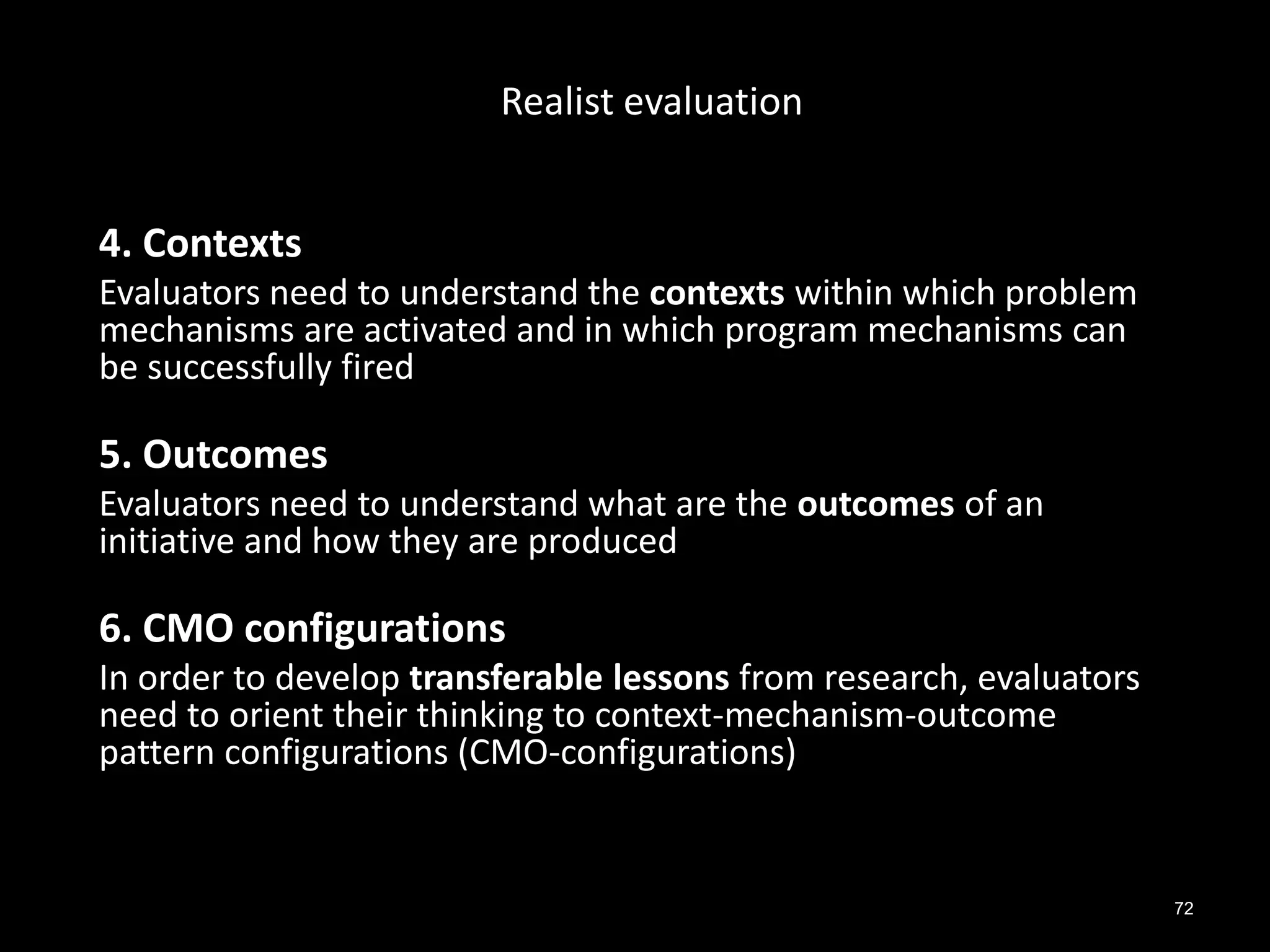 72
4. Contexts
Evaluators need to understand the contexts within which problem
mechanisms are activated and in which program mechanisms can
be successfully fired
5. Outcomes
Evaluators need to understand what are the outcomes of an
initiative and how they are produced
6. CMO configurations
In order to develop transferable lessons from research, evaluators
need to orient their thinking to context-mechanism-outcome
pattern configurations (CMO-configurations)
Realist evaluation
 