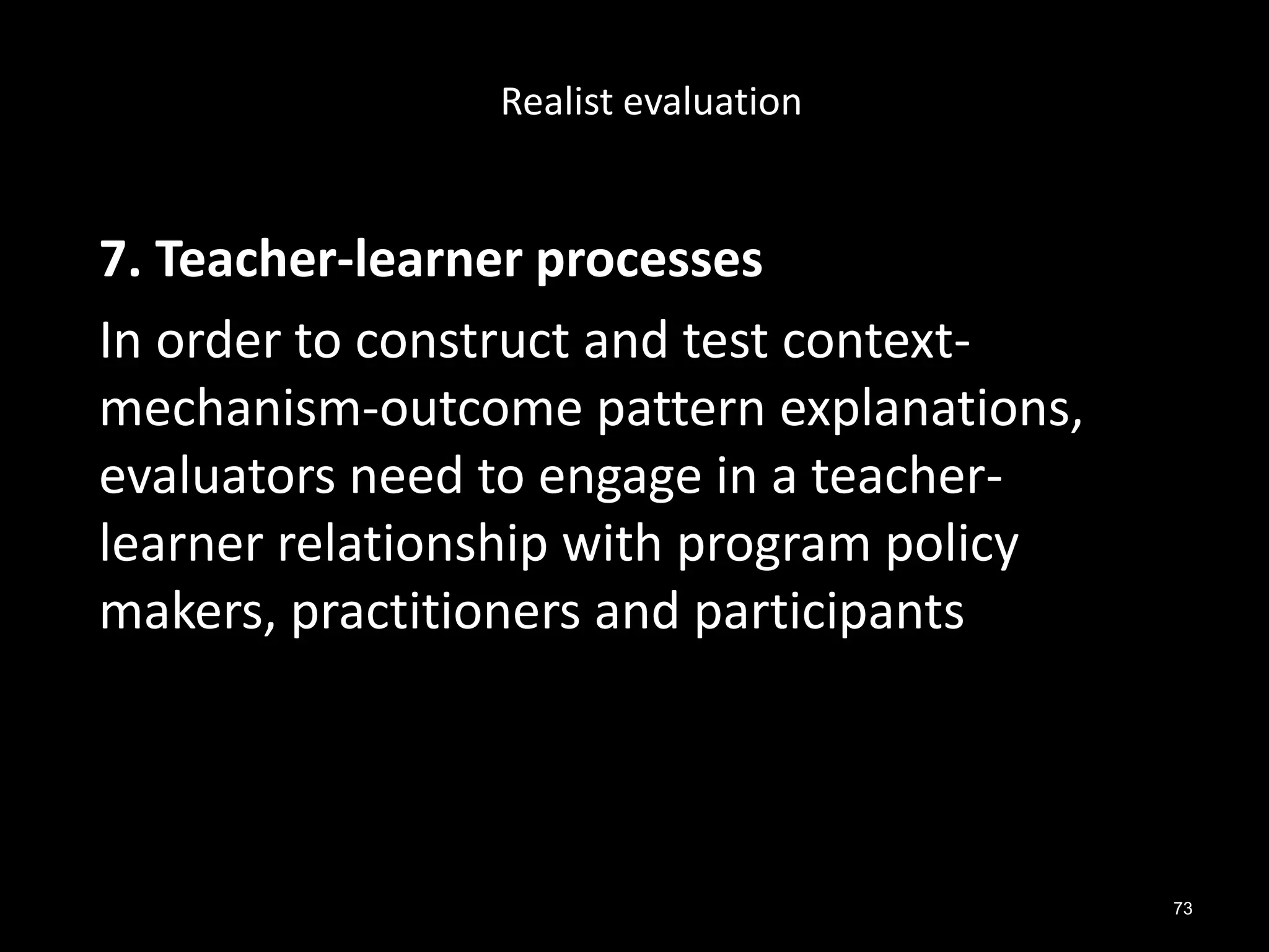 73
7. Teacher-learner processes
In order to construct and test context-
mechanism-outcome pattern explanations,
evaluators need to engage in a teacher-
learner relationship with program policy
makers, practitioners and participants
Realist evaluation
 