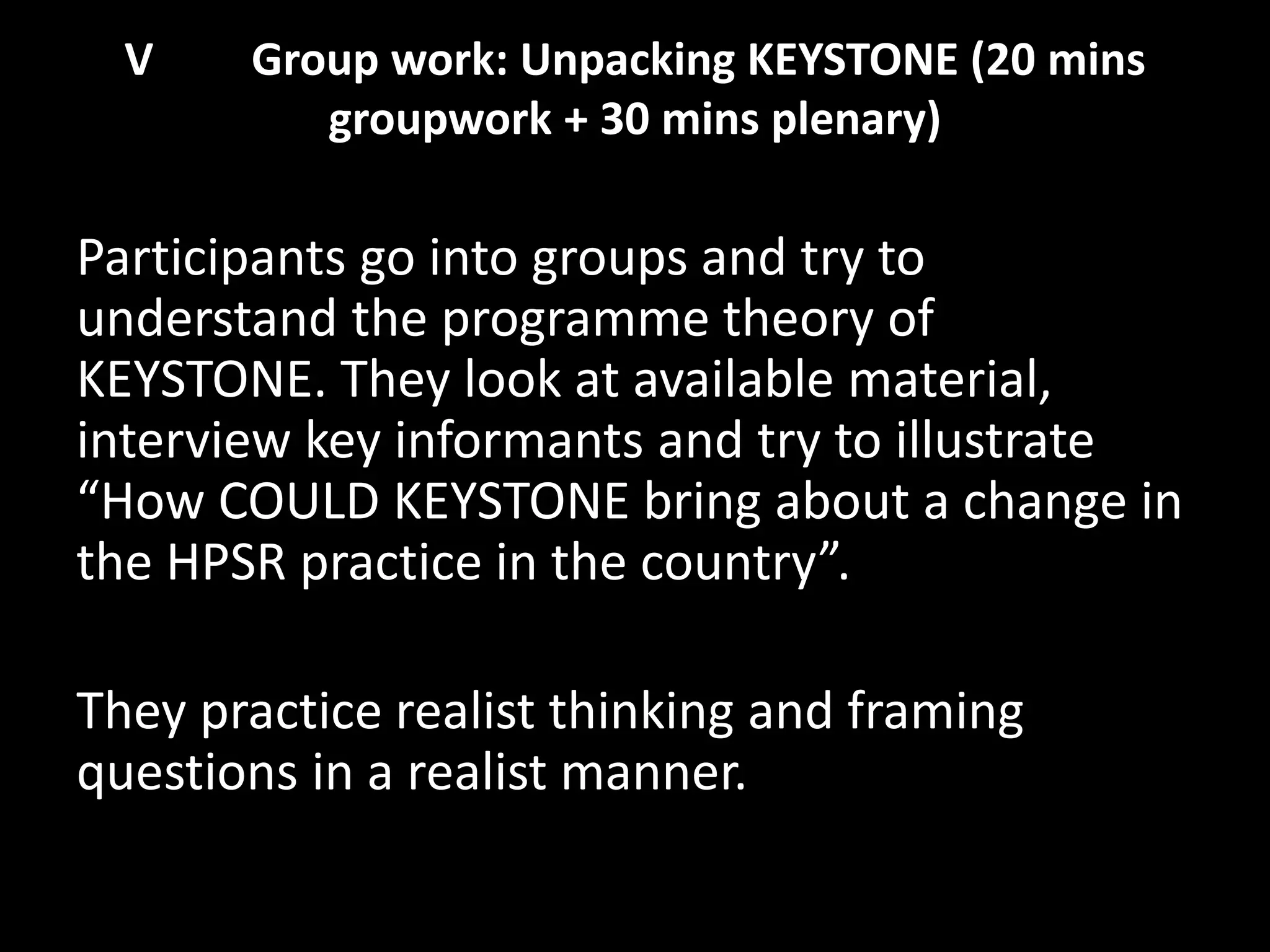 V Group work: Unpacking KEYSTONE (20 mins
groupwork + 30 mins plenary)
Participants go into groups and try to
understand the programme theory of
KEYSTONE. They look at available material,
interview key informants and try to illustrate
“How COULD KEYSTONE bring about a change in
the HPSR practice in the country”.
They practice realist thinking and framing
questions in a realist manner.
 