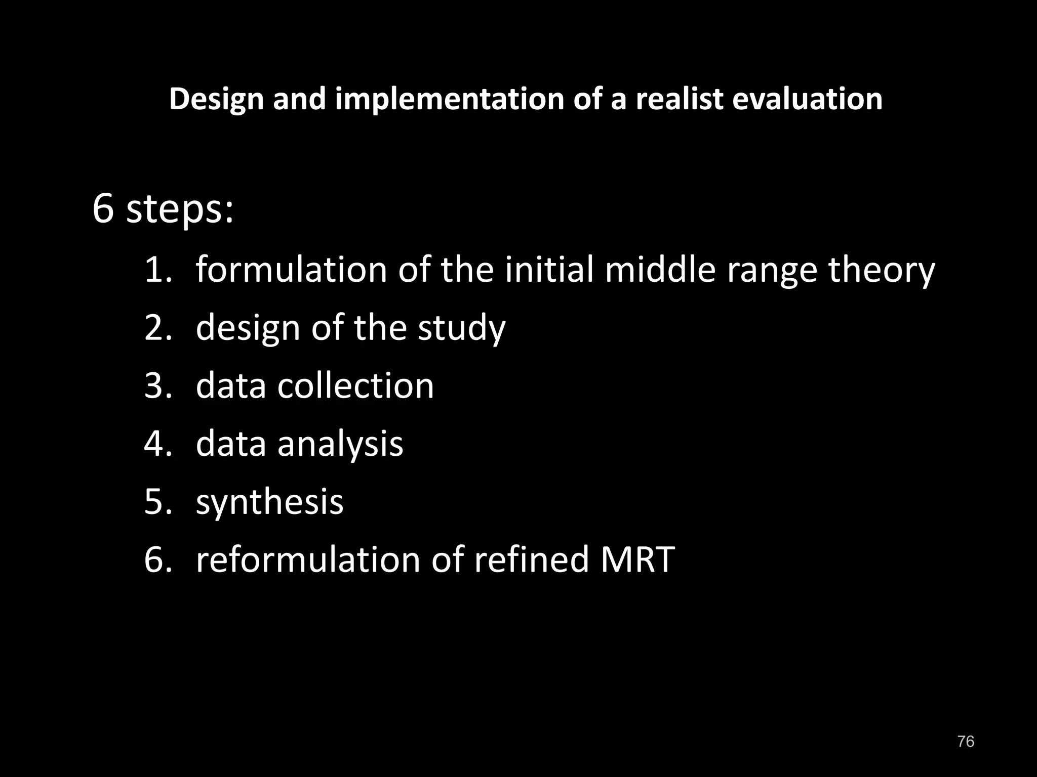 Design and implementation of a realist evaluation
6 steps:
1. formulation of the initial middle range theory
2. design of the study
3. data collection
4. data analysis
5. synthesis
6. reformulation of refined MRT
76
 