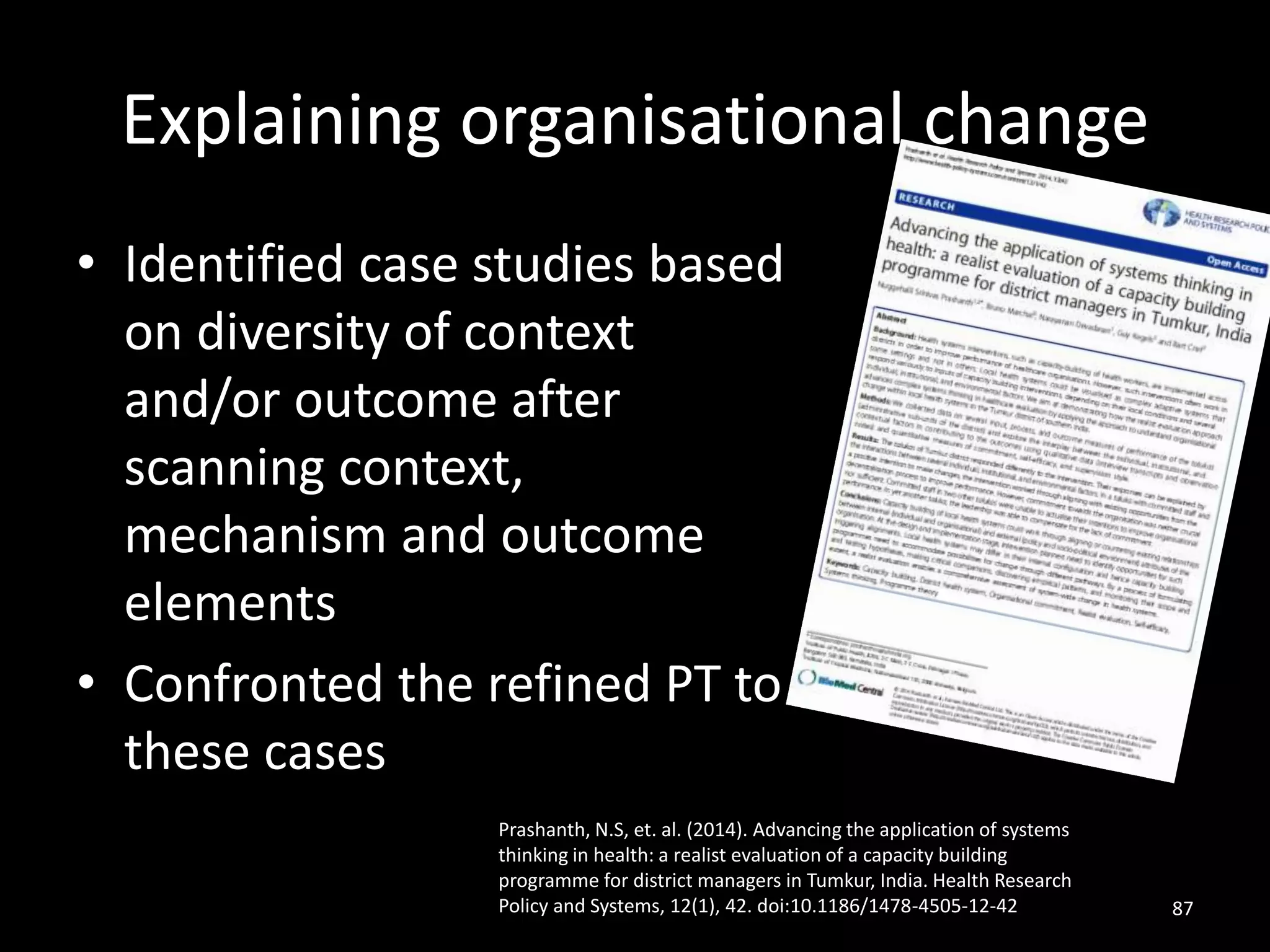 Explaining organisational change
• Identified case studies based
on diversity of context
and/or outcome after
scanning context,
mechanism and outcome
elements
• Confronted the refined PT to
these cases
87
Prashanth, N.S, et. al. (2014). Advancing the application of systems
thinking in health: a realist evaluation of a capacity building
programme for district managers in Tumkur, India. Health Research
Policy and Systems, 12(1), 42. doi:10.1186/1478-4505-12-42
 