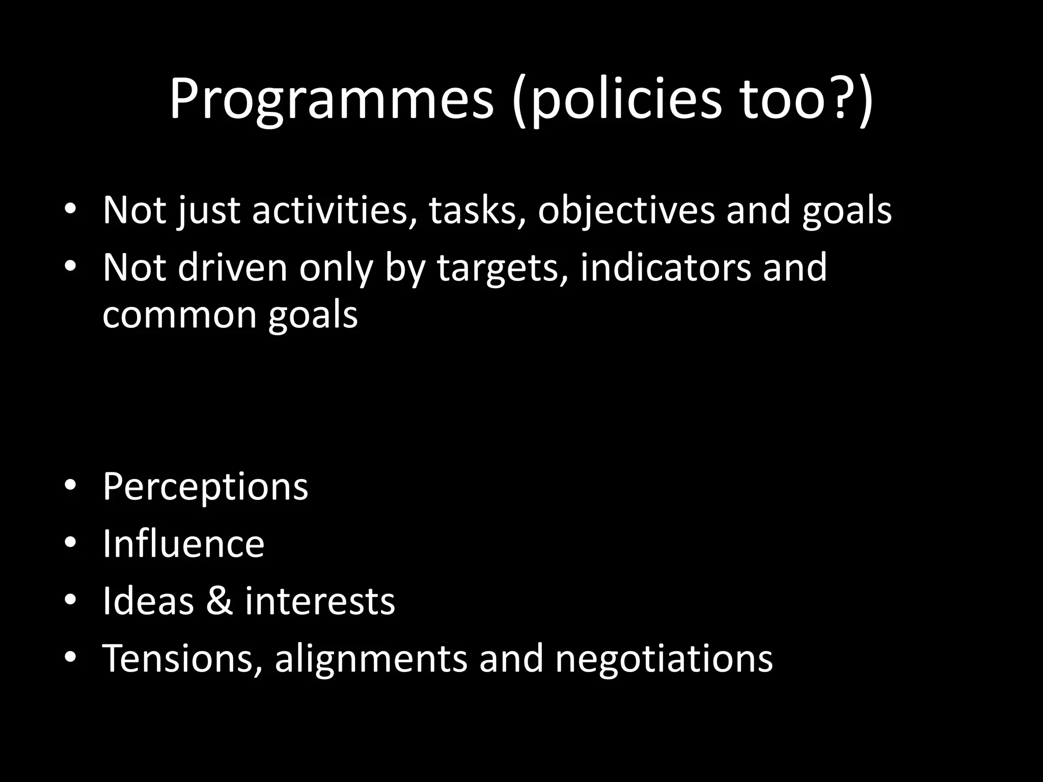 Programmes (policies too?)
• Not just activities, tasks, objectives and goals
• Not driven only by targets, indicators and
common goals
• Perceptions
• Influence
• Ideas & interests
• Tensions, alignments and negotiations
 