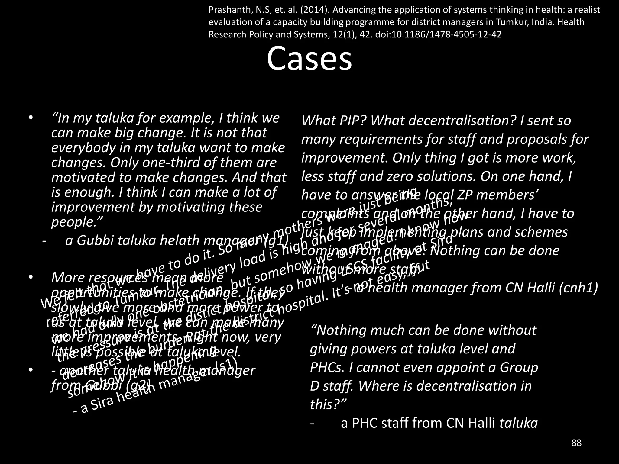Cases
• “In my taluka for example, I think we
can make big change. It is not that
everybody in my taluka want to make
changes. Only one-third of them are
motivated to make changes. And that
is enough. I think I can make a lot of
improvement by motivating these
people.”
- a Gubbi taluka helath manager (g1)
• More resources mean more
opportunities to make change. If they
slowly give more and more power to
us at taluka level, we can make many
more improvements. Right now, very
little is possible at taluka level.
• - another taluka health manager
from Gubbi (g2)
What PIP? What decentralisation? I sent so
many requirements for staff and proposals for
improvement. Only thing I got is more work,
less staff and zero solutions. On one hand, I
have to answer the local ZP members’
complaints and on the other hand, I have to
just keep implementing plans and schemes
coming from above. Nothing can be done
without more staff.
- a health manager from CN Halli (cnh1)
88
“Nothing much can be done without
giving powers at taluka level and
PHCs. I cannot even appoint a Group
D staff. Where is decentralisation in
this?”
- a PHC staff from CN Halli taluka
Prashanth, N.S, et. al. (2014). Advancing the application of systems thinking in health: a realist
evaluation of a capacity building programme for district managers in Tumkur, India. Health
Research Policy and Systems, 12(1), 42. doi:10.1186/1478-4505-12-42
 