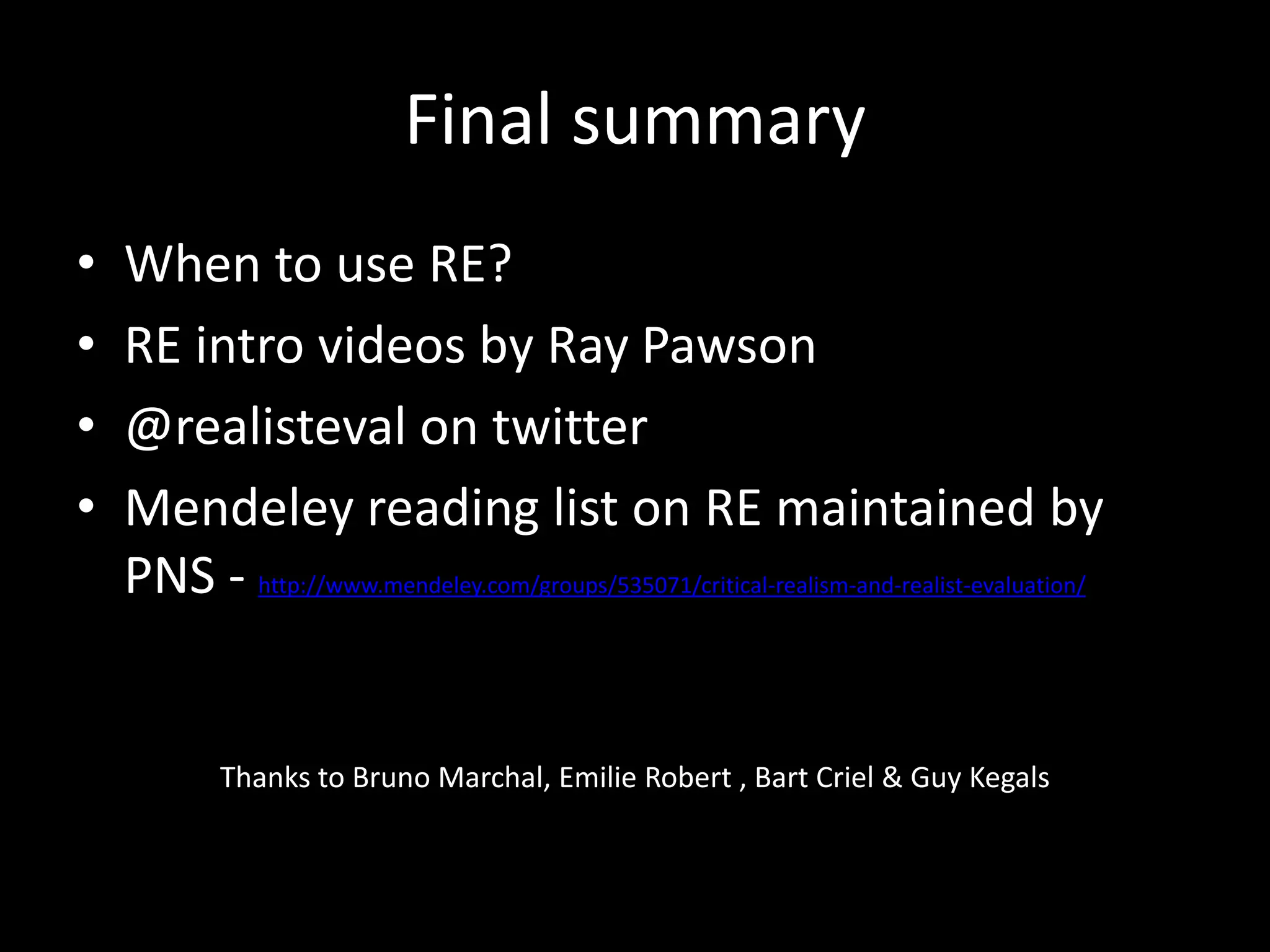Final summary
• When to use RE?
• RE intro videos by Ray Pawson
• @realisteval on twitter
• Mendeley reading list on RE maintained by
PNS - http://www.mendeley.com/groups/535071/critical-realism-and-realist-evaluation/
Thanks to Bruno Marchal, Emilie Robert , Bart Criel & Guy Kegals
 