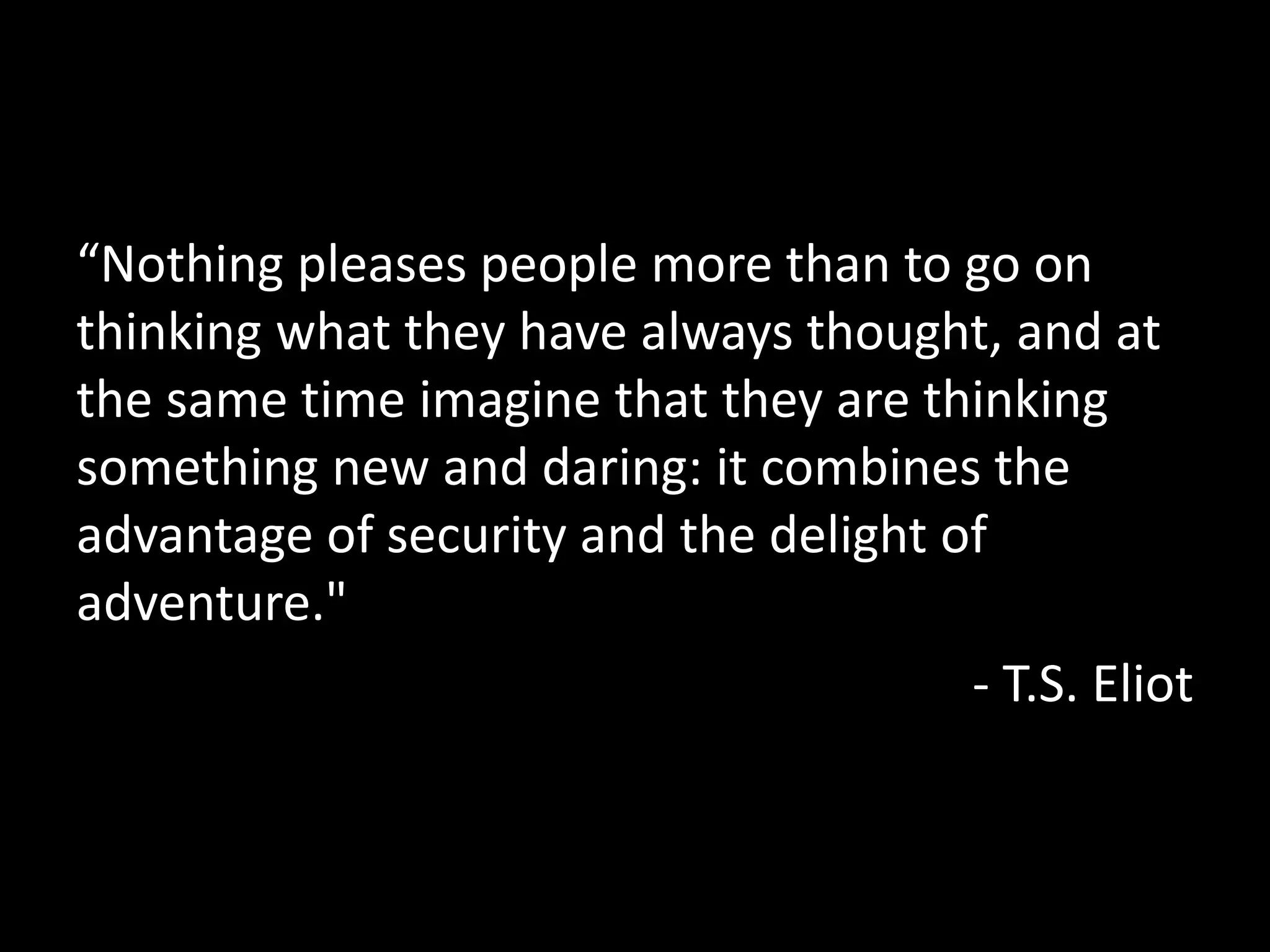 “Nothing pleases people more than to go on
thinking what they have always thought, and at
the same time imagine that they are thinking
something new and daring: it combines the
advantage of security and the delight of
adventure."
- T.S. Eliot
 
