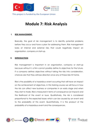 This project is funded by the European Union
Module 7: Risk Analysis
I. RISK MANAGEMENT
Basically, the goal of risk management is to identify potential problems
before they occur and have a plan for addressing them. Risk management
looks at internal and external risks that could negatively impact an
organization, company or start-up.
II. INTRODUCTION
Risk management is important in an organization, company or start-up
because without it, a firm cannot possibly define its objectives for the future.
If a company defines objectives without taking the risks into consideration,
chances are that they will lose direction once any of these risks hit home.
Risk is the possibility of a hazardous event occurring that will have an impact
on the achievement of objectives, in this training course we will focus in how
the risk can affect new business or companies in an early stage and when
they start to trade. Risk is measured in terms of consequence (or impact) and
the likelihood of the event or issue. Qualitatively, the risk is considered
proportional to the expected losses which can be caused by an event and
to the probability of this event. Quantitatively, it is the product of the
probability of a hazardous event and the consequences.
 