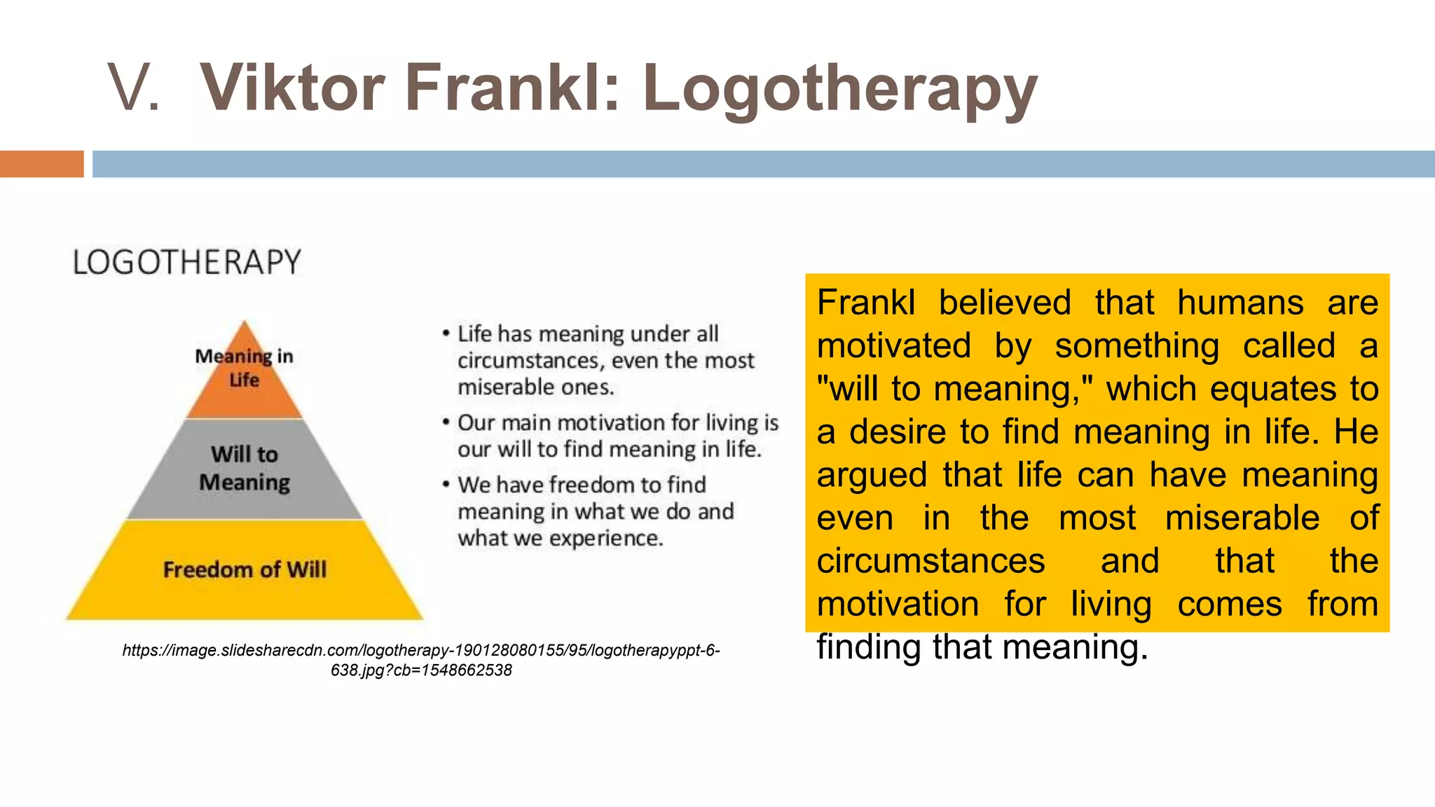 V. Viktor Frankl: Logotherapy
Frankl believed that humans are
motivated by something called a
"will to meaning," which equates to
a desire to find meaning in life. He
argued that life can have meaning
even in the most miserable of
circumstances and that the
motivation for living comes from
finding that meaning.
https://image.slidesharecdn.com/logotherapy-190128080155/95/logotherapyppt-6-
638.jpg?cb=1548662538
 