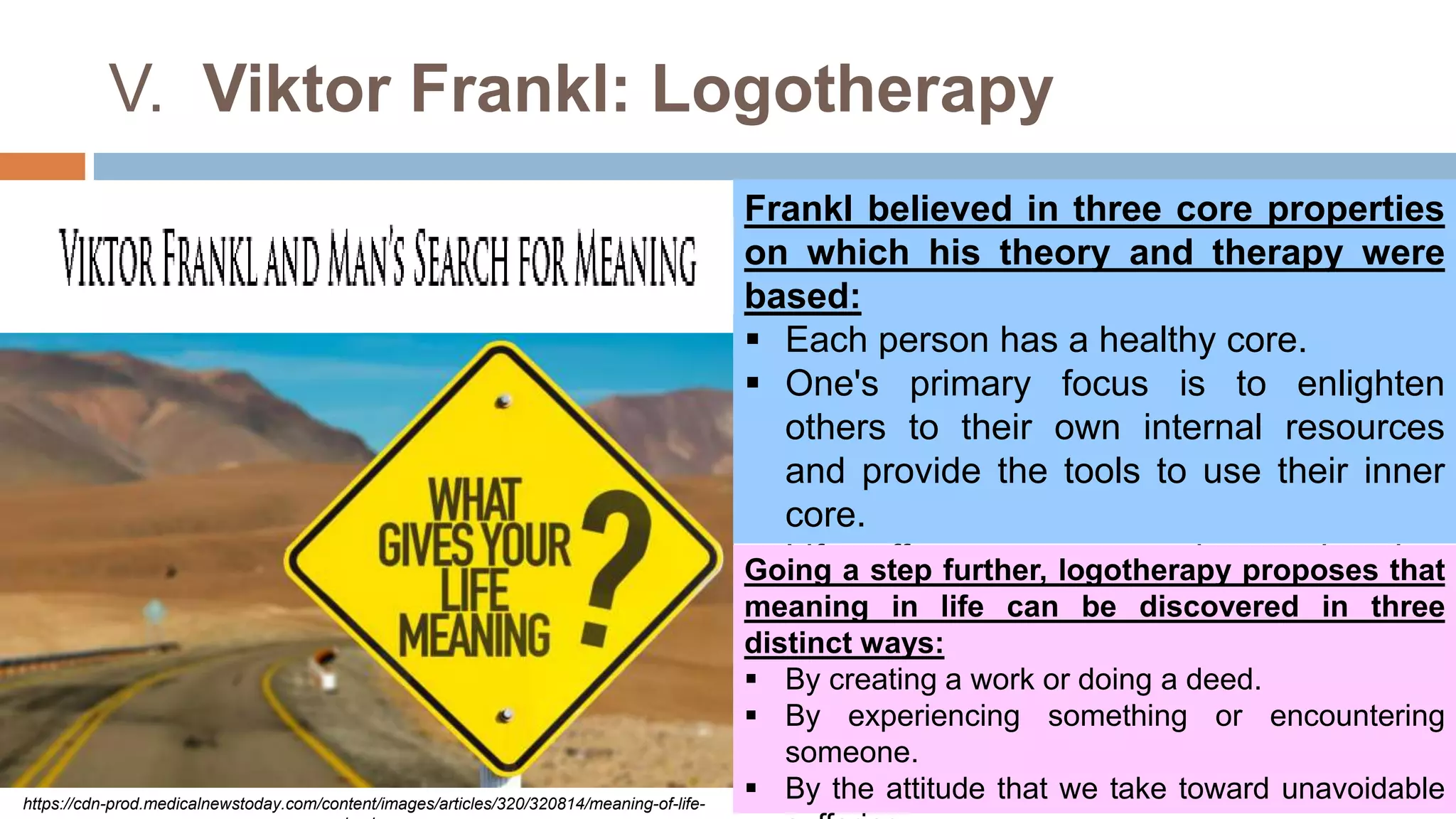 V. Viktor Frankl: Logotherapy
https://cdn-prod.medicalnewstoday.com/content/images/articles/320/320814/meaning-of-life-
Frankl believed in three core properties
on which his theory and therapy were
based:
 Each person has a healthy core.
 One's primary focus is to enlighten
others to their own internal resources
and provide the tools to use their inner
core.
 Life offers purpose and meaning but
does not promise fulfillment or
happiness.
Going a step further, logotherapy proposes that
meaning in life can be discovered in three
distinct ways:
 By creating a work or doing a deed.
 By experiencing something or encountering
someone.
 By the attitude that we take toward unavoidable
 