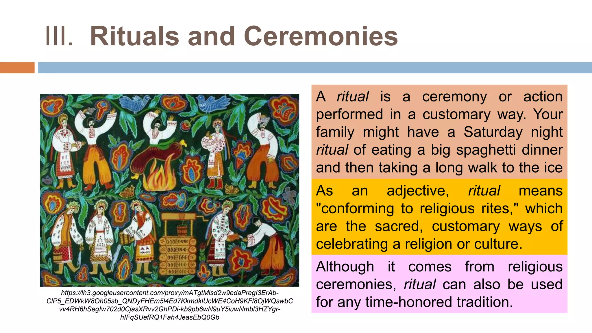 III. Rituals and Ceremonies
A ritual is a ceremony or action
performed in a customary way. Your
family might have a Saturday night
ritual of eating a big spaghetti dinner
and then taking a long walk to the ice
cream shop.
https://lh3.googleusercontent.com/proxy/mATgtMlsd2w9edaPregI3ErAb-
ClP5_EDWkW8Oh05sb_QNDyFHEm5l4Ed7KkmdklUcWE4CoH9KFl8OjWQswbC
vv4RH6hSegIw702d0CjasXRvv2GhPDi-kb9pb6wN9uY5iuwNmbl3HZYgr-
hIFqSUefRQ1Fah4JeasEbQ0Gb
As an adjective, ritual means
"conforming to religious rites," which
are the sacred, customary ways of
celebrating a religion or culture.
Although it comes from religious
ceremonies, ritual can also be used
for any time-honored tradition.
 