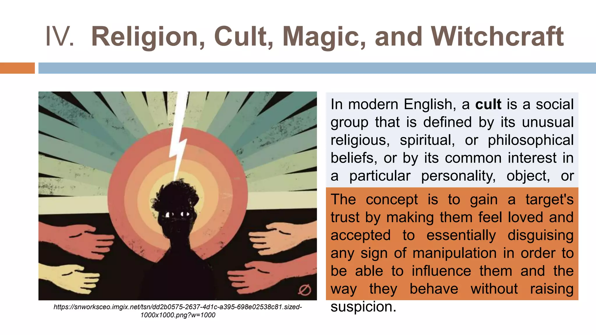 IV. Religion, Cult, Magic, and Witchcraft
In modern English, a cult is a social
group that is defined by its unusual
religious, spiritual, or philosophical
beliefs, or by its common interest in
a particular personality, object, or
goal.
The concept is to gain a target's
trust by making them feel loved and
accepted to essentially disguising
any sign of manipulation in order to
be able to influence them and the
way they behave without raising
suspicion.
https://snworksceo.imgix.net/tsn/dd2b0575-2637-4d1c-a395-698e02538c81.sized-
1000x1000.png?w=1000
 