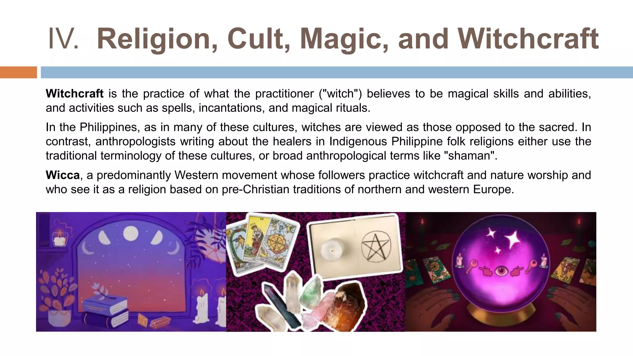 IV. Religion, Cult, Magic, and Witchcraft
Witchcraft is the practice of what the practitioner ("witch") believes to be magical skills and abilities,
and activities such as spells, incantations, and magical rituals.
In the Philippines, as in many of these cultures, witches are viewed as those opposed to the sacred. In
contrast, anthropologists writing about the healers in Indigenous Philippine folk religions either use the
traditional terminology of these cultures, or broad anthropological terms like "shaman".
Wicca, a predominantly Western movement whose followers practice witchcraft and nature worship and
who see it as a religion based on pre-Christian traditions of northern and western Europe.
 
