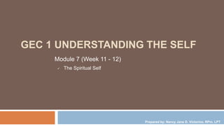 GEC 1 UNDERSTANDING THE SELF
Module 7 (Week 11 - 12)
 The Spiritual Self
Prepared by: Nancy Jane D. Victorino, RPm, LPT
 