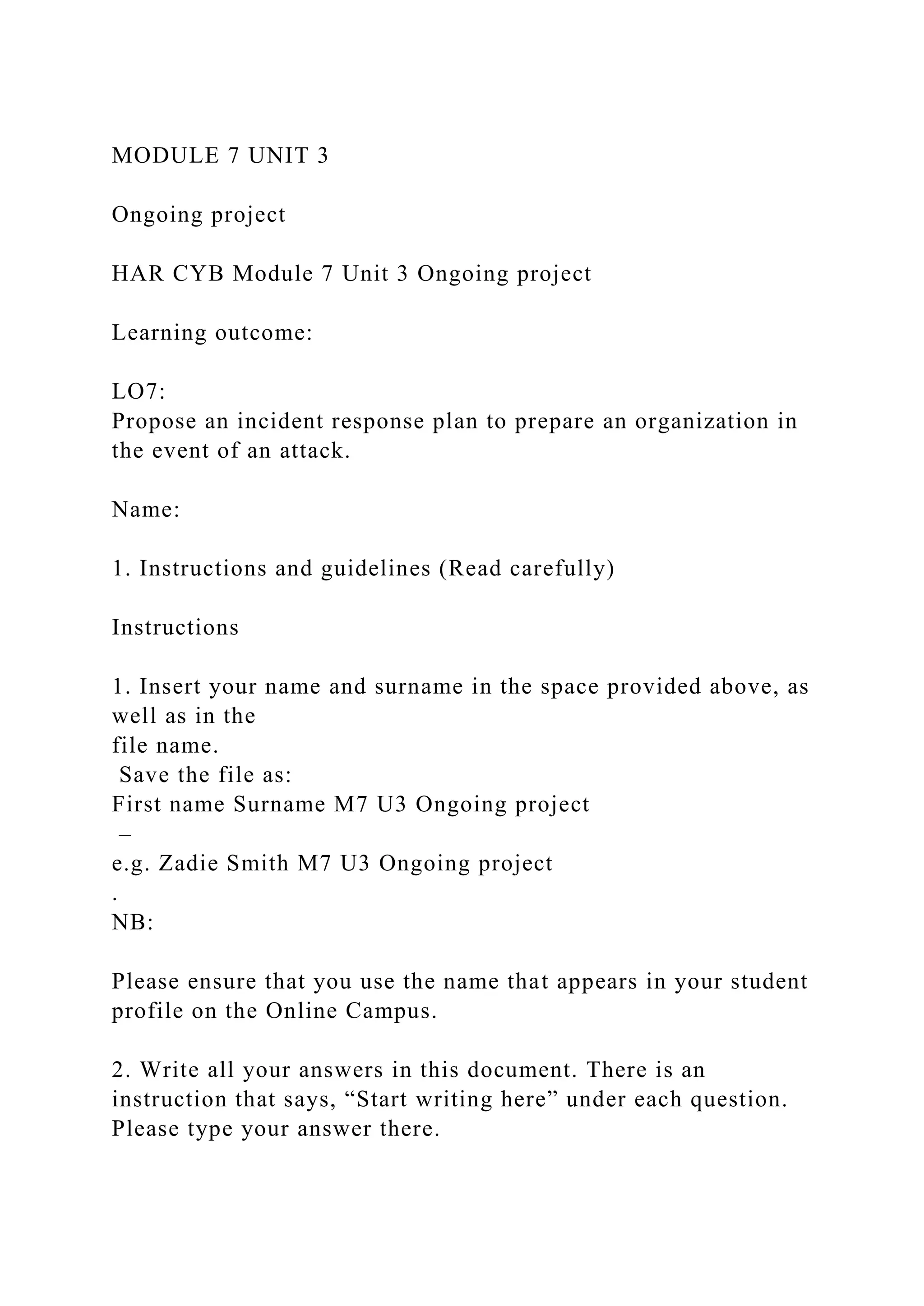 MODULE 7 UNIT 3
Ongoing project
HAR CYB Module 7 Unit 3 Ongoing project
Learning outcome:
LO7:
Propose an incident response plan to prepare an organization in
the event of an attack.
Name:
1. Instructions and guidelines (Read carefully)
Instructions
1. Insert your name and surname in the space provided above, as
well as in the
file name.
Save the file as:
First name Surname M7 U3 Ongoing project
–
e.g. Zadie Smith M7 U3 Ongoing project
.
NB:
Please ensure that you use the name that appears in your student
profile on the Online Campus.
2. Write all your answers in this document. There is an
instruction that says, “Start writing here” under each question.
Please type your answer there.
 