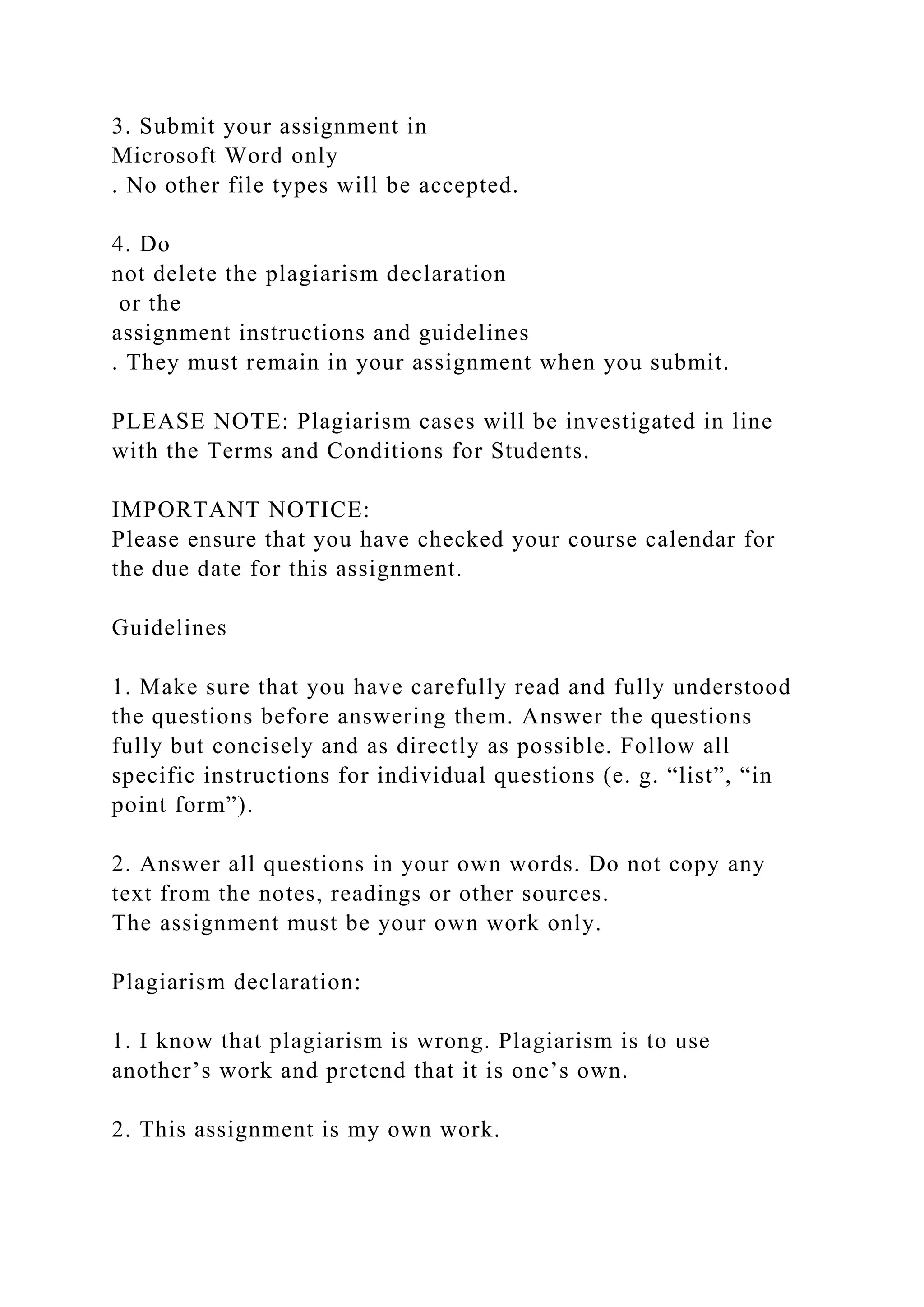 3. Submit your assignment in
Microsoft Word only
. No other file types will be accepted.
4. Do
not delete the plagiarism declaration
or the
assignment instructions and guidelines
. They must remain in your assignment when you submit.
PLEASE NOTE: Plagiarism cases will be investigated in line
with the Terms and Conditions for Students.
IMPORTANT NOTICE:
Please ensure that you have checked your course calendar for
the due date for this assignment.
Guidelines
1. Make sure that you have carefully read and fully understood
the questions before answering them. Answer the questions
fully but concisely and as directly as possible. Follow all
specific instructions for individual questions (e. g. “list”, “in
point form”).
2. Answer all questions in your own words. Do not copy any
text from the notes, readings or other sources.
The assignment must be your own work only.
Plagiarism declaration:
1. I know that plagiarism is wrong. Plagiarism is to use
another’s work and pretend that it is one’s own.
2. This assignment is my own work.
 