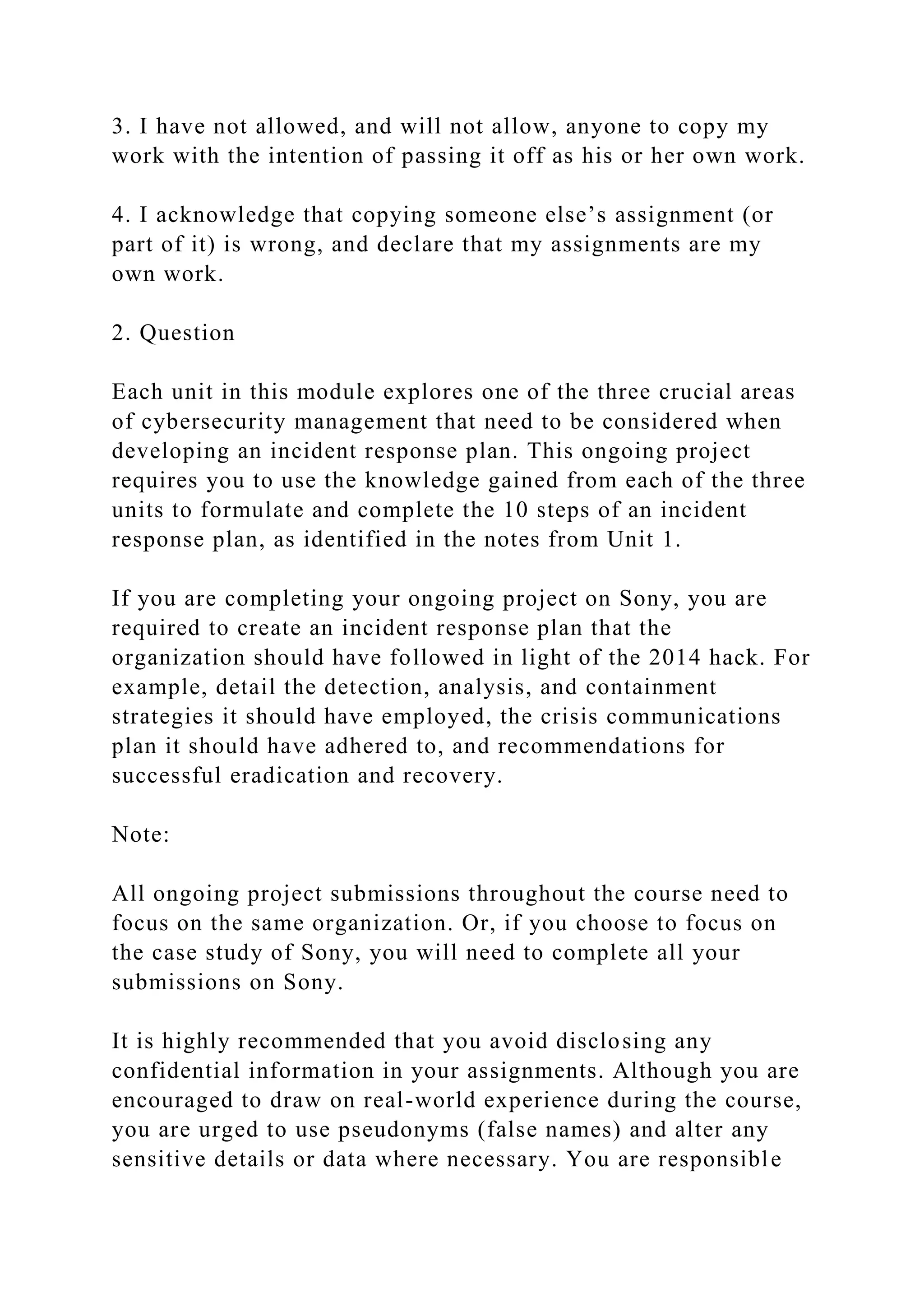 3. I have not allowed, and will not allow, anyone to copy my
work with the intention of passing it off as his or her own work.
4. I acknowledge that copying someone else’s assignment (or
part of it) is wrong, and declare that my assignments are my
own work.
2. Question
Each unit in this module explores one of the three crucial areas
of cybersecurity management that need to be considered when
developing an incident response plan. This ongoing project
requires you to use the knowledge gained from each of the three
units to formulate and complete the 10 steps of an incident
response plan, as identified in the notes from Unit 1.
If you are completing your ongoing project on Sony, you are
required to create an incident response plan that the
organization should have followed in light of the 2014 hack. For
example, detail the detection, analysis, and containment
strategies it should have employed, the crisis communications
plan it should have adhered to, and recommendations for
successful eradication and recovery.
Note:
All ongoing project submissions throughout the course need to
focus on the same organization. Or, if you choose to focus on
the case study of Sony, you will need to complete all your
submissions on Sony.
It is highly recommended that you avoid disclosing any
confidential information in your assignments. Although you are
encouraged to draw on real-world experience during the course,
you are urged to use pseudonyms (false names) and alter any
sensitive details or data where necessary. You are responsible
 