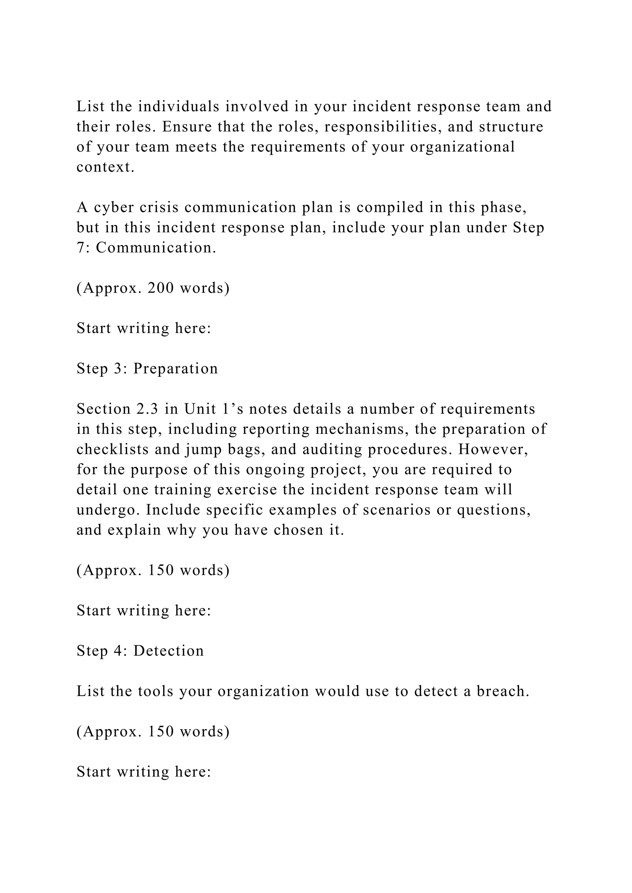 List the individuals involved in your incident response team and
their roles. Ensure that the roles, responsibilities, and structure
of your team meets the requirements of your organizational
context.
A cyber crisis communication plan is compiled in this phase,
but in this incident response plan, include your plan under Step
7: Communication.
(Approx. 200 words)
Start writing here:
Step 3: Preparation
Section 2.3 in Unit 1’s notes details a number of requirements
in this step, including reporting mechanisms, the preparation of
checklists and jump bags, and auditing procedures. However,
for the purpose of this ongoing project, you are required to
detail one training exercise the incident response team will
undergo. Include specific examples of scenarios or questions,
and explain why you have chosen it.
(Approx. 150 words)
Start writing here:
Step 4: Detection
List the tools your organization would use to detect a breach.
(Approx. 150 words)
Start writing here:
 