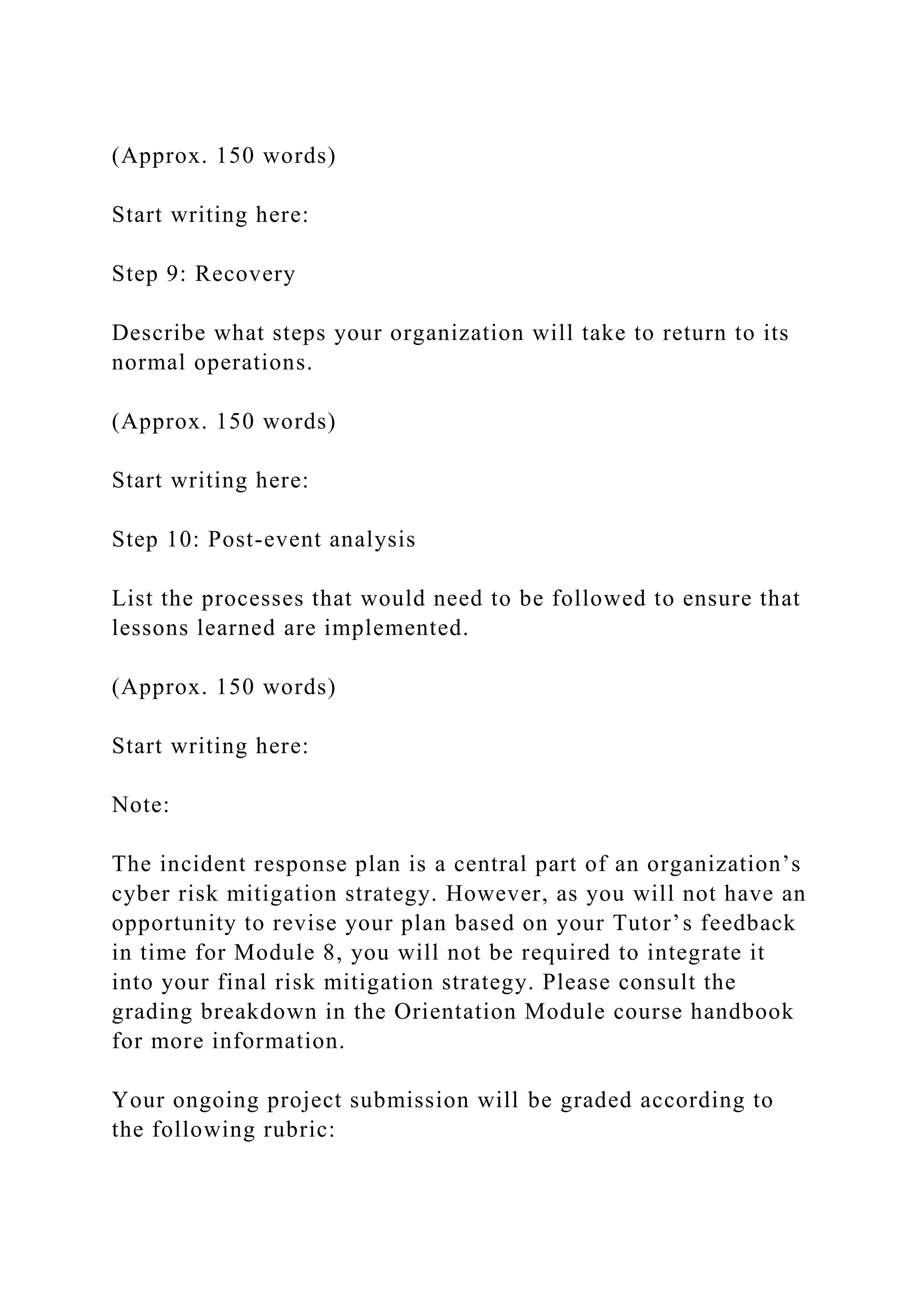 (Approx. 150 words)
Start writing here:
Step 9: Recovery
Describe what steps your organization will take to return to its
normal operations.
(Approx. 150 words)
Start writing here:
Step 10: Post-event analysis
List the processes that would need to be followed to ensure that
lessons learned are implemented.
(Approx. 150 words)
Start writing here:
Note:
The incident response plan is a central part of an organization’s
cyber risk mitigation strategy. However, as you will not have an
opportunity to revise your plan based on your Tutor’s feedback
in time for Module 8, you will not be required to integrate it
into your final risk mitigation strategy. Please consult the
grading breakdown in the Orientation Module course handbook
for more information.
Your ongoing project submission will be graded according to
the following rubric:
 