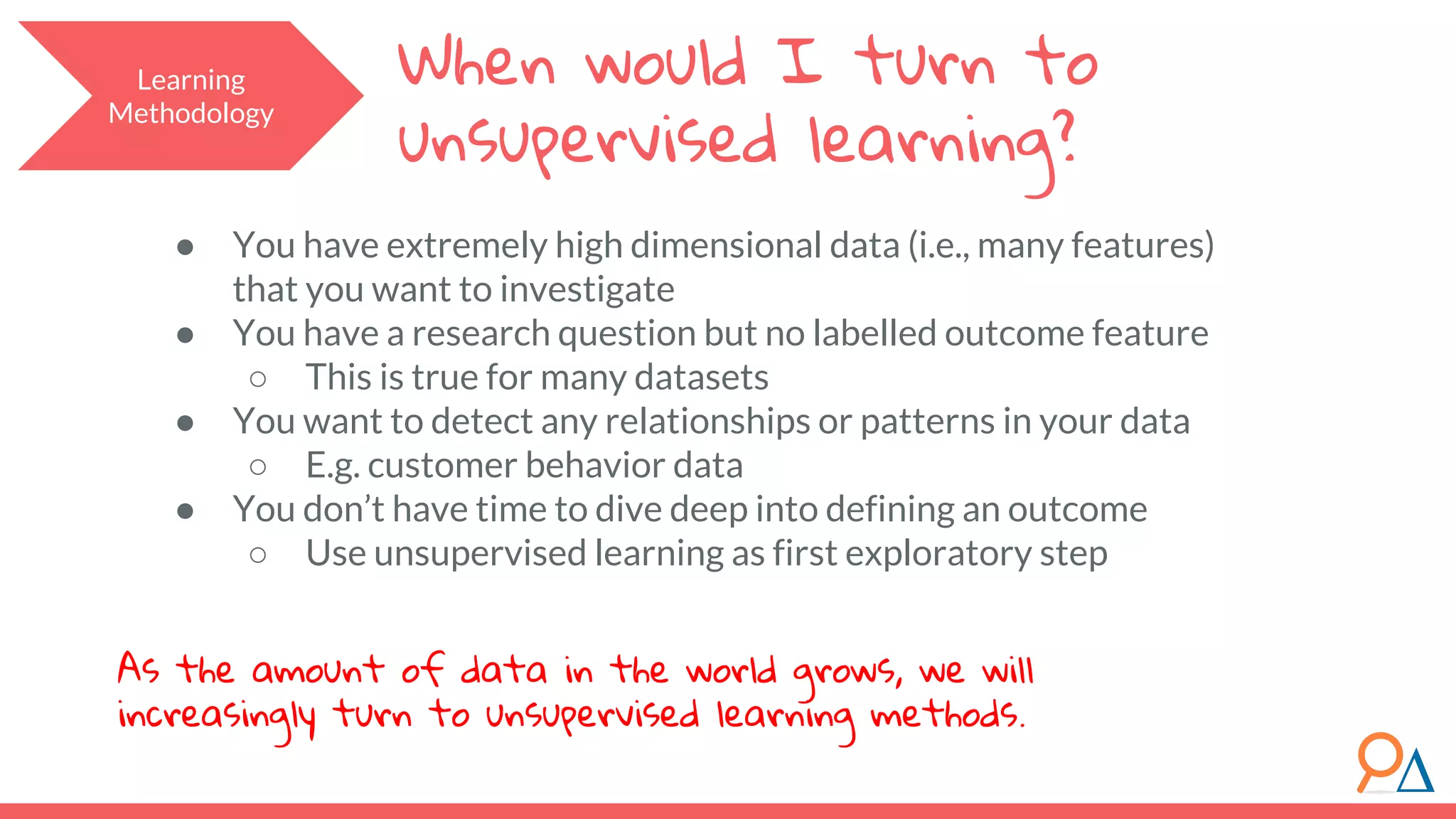When would I turn to unsupervised learning? ● You have extremely high dimensional data (i.e., many features) that you want to investigate ● You have a research question but no labelled outcome feature ○ This is true for many datasets ● You want to detect any relationships or patterns in your data ○ E.g. customer behavior data ● You don’t have time to dive deep into defining an outcome ○ Use unsupervised learning as first exploratory step As the amount of data in the world grows, we will increasingly turn to unsupervised learning methods. Learning Methodology 