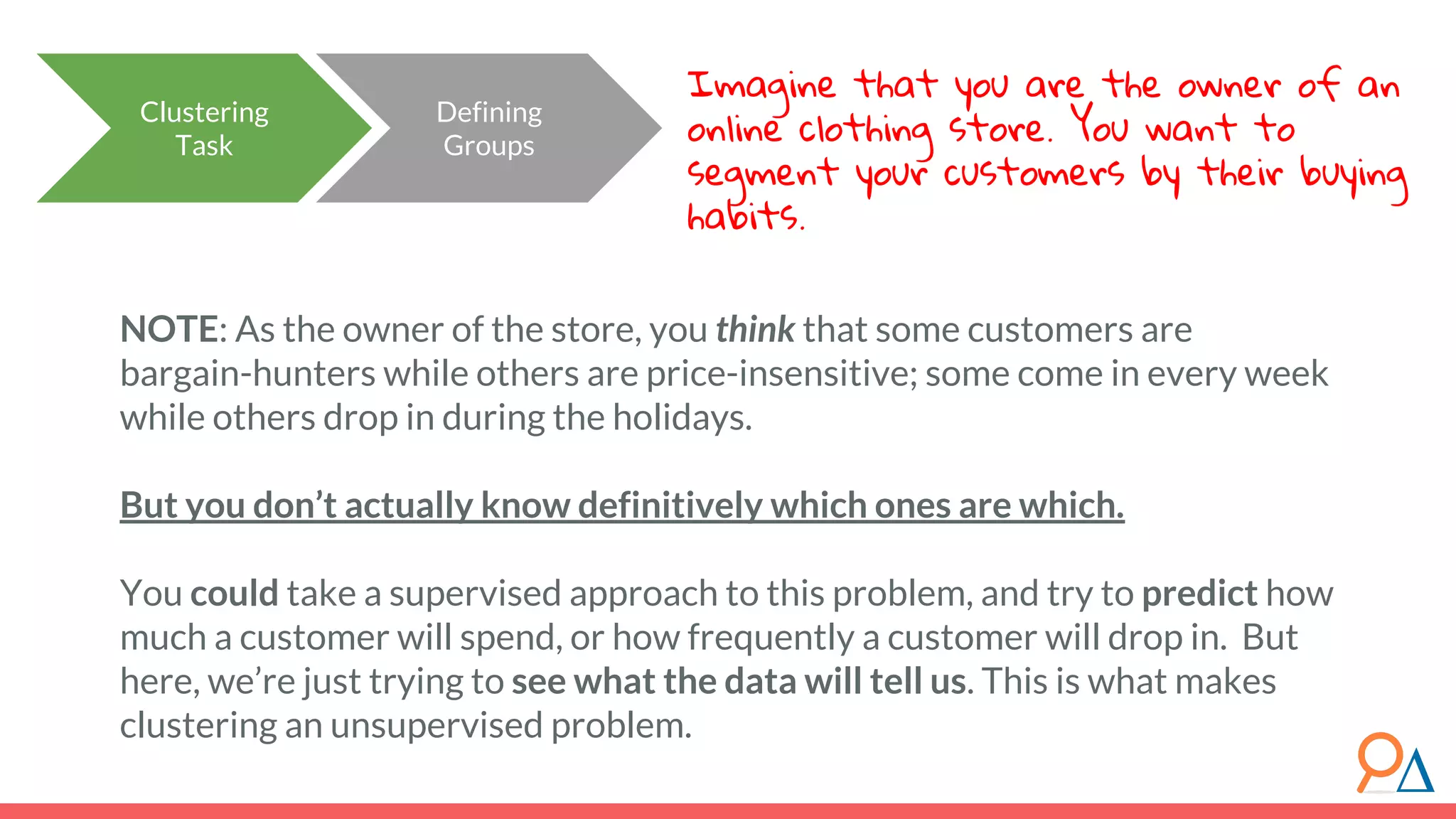 Clustering Task Defining Groups NOTE: As the owner of the store, you think that some customers are bargain-hunters while others are price-insensitive; some come in every week while others drop in during the holidays. But you don’t actually know definitively which ones are which. You could take a supervised approach to this problem, and try to predict how much a customer will spend, or how frequently a customer will drop in. But here, we’re just trying to see what the data will tell us. This is what makes clustering an unsupervised problem. Imagine that you are the owner of an online clothing store. You want to segment your customers by their buying habits. 