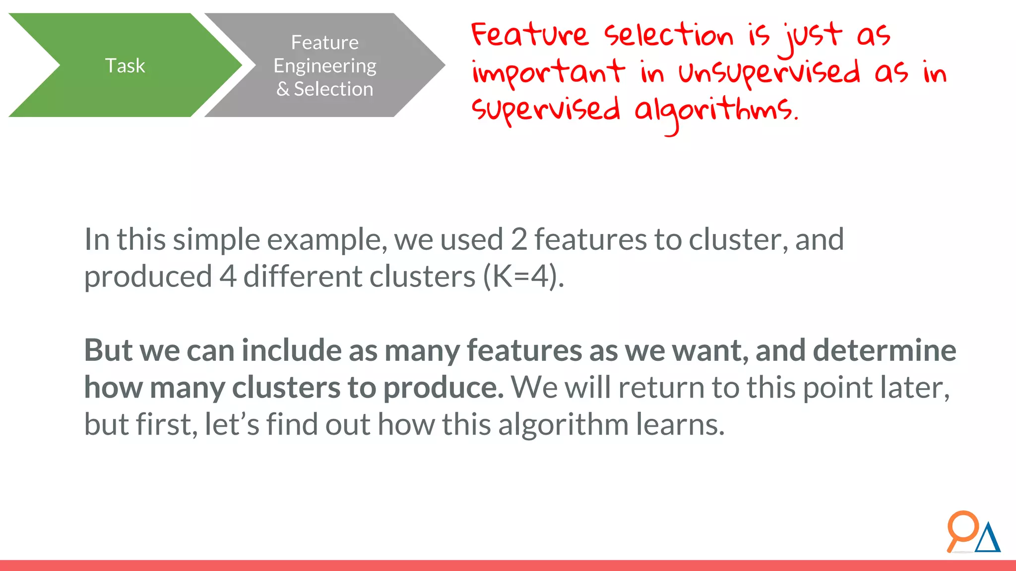 Feature Engineering & Selection Task In this simple example, we used 2 features to cluster, and produced 4 different clusters (K=4). But we can include as many features as we want, and determine how many clusters to produce. We will return to this point later, but first, let’s find out how this algorithm learns. Feature selection is just as important in unsupervised as in supervised algorithms. 