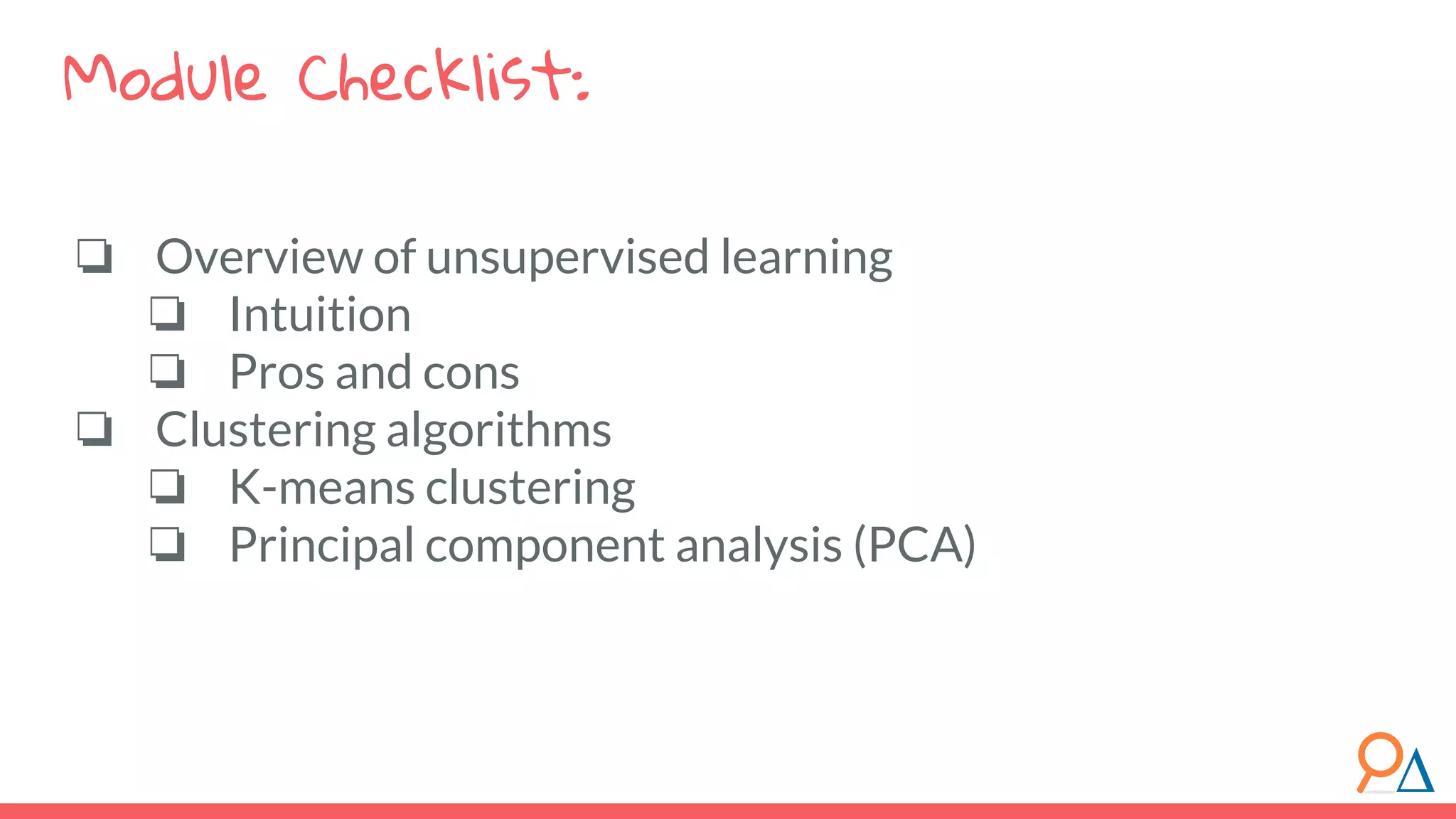 ❏ Overview of unsupervised learning ❏ Intuition ❏ Pros and cons ❏ Clustering algorithms ❏ K-means clustering ❏ Principal component analysis (PCA) Module Checklist: 
