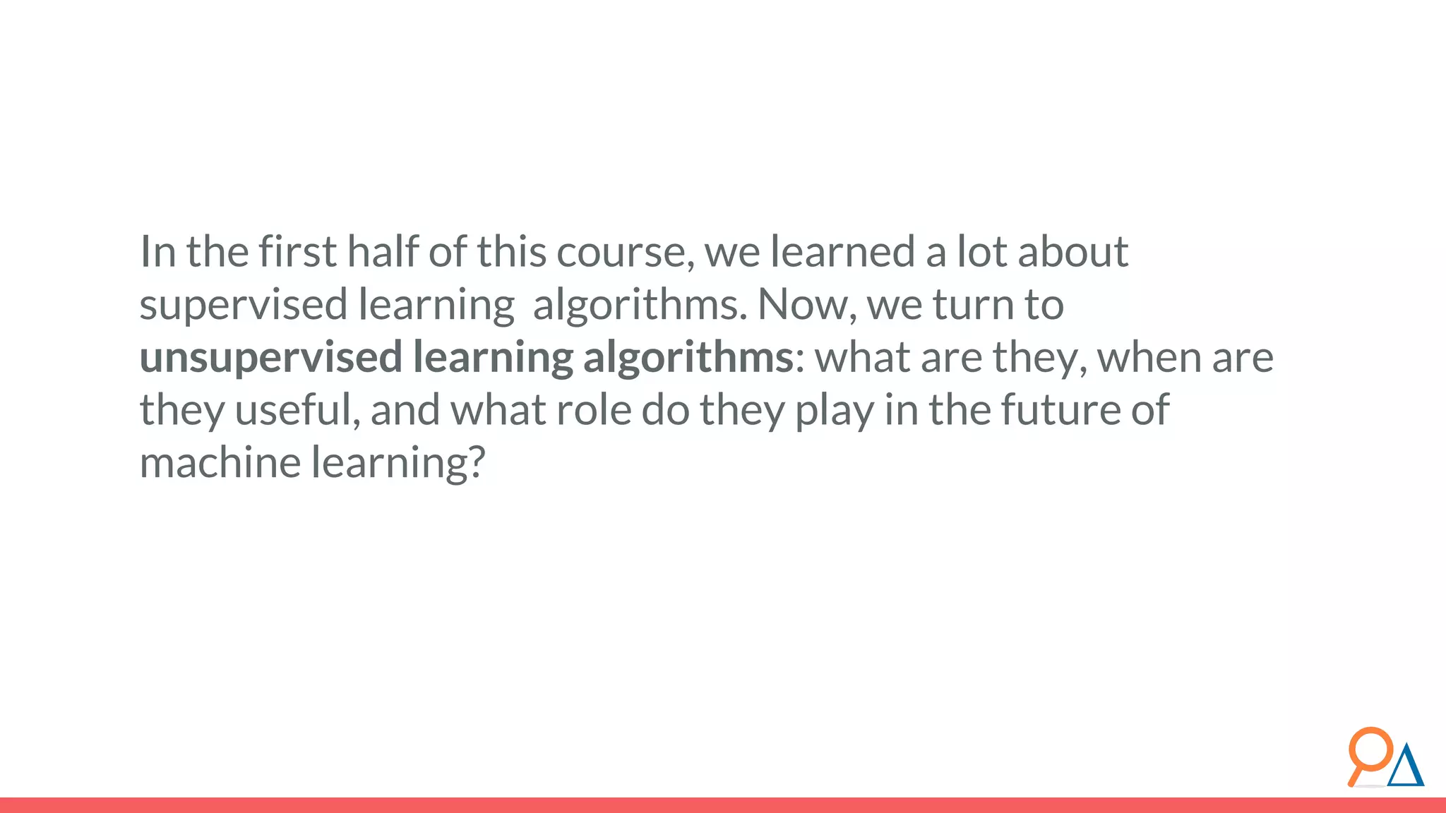 In the first half of this course, we learned a lot about supervised learning algorithms. Now, we turn to unsupervised learning algorithms: what are they, when are they useful, and what role do they play in the future of machine learning? 