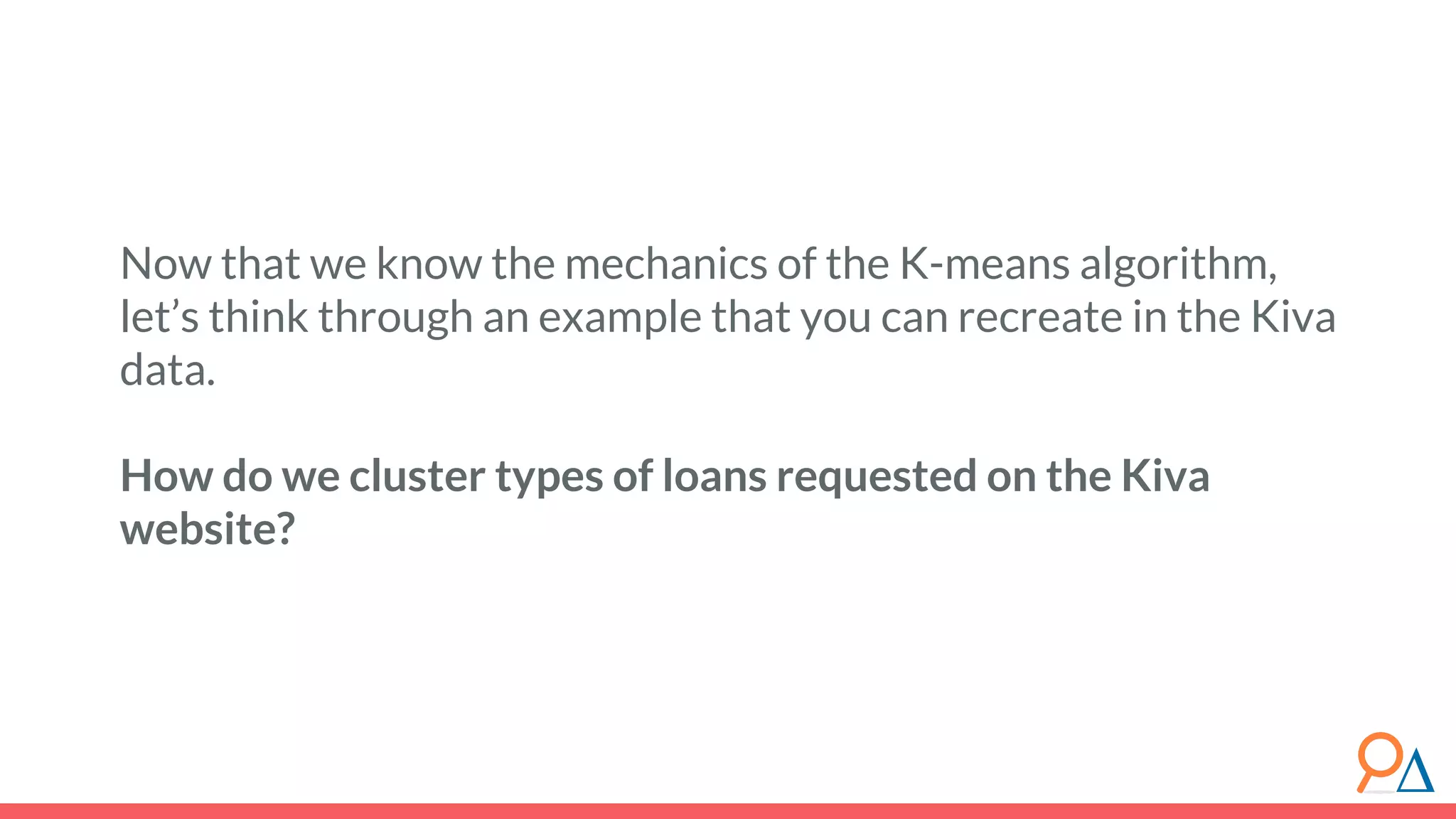 Now that we know the mechanics of the K-means algorithm, let’s think through an example that you can recreate in the Kiva data. How do we cluster types of loans requested on the Kiva website? 