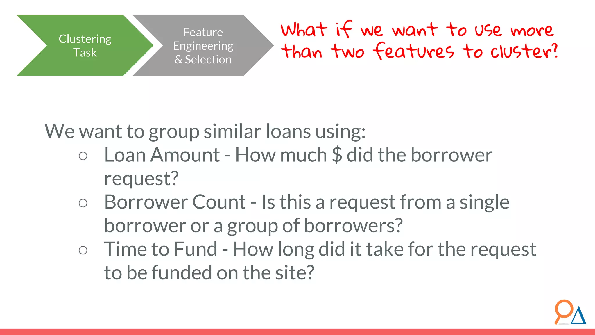 Clustering Task Feature Engineering & Selection What if we want to use more than two features to cluster? We want to group similar loans using: ○ Loan Amount - How much $ did the borrower request? ○ Borrower Count - Is this a request from a single borrower or a group of borrowers? ○ Time to Fund - How long did it take for the request to be funded on the site? 