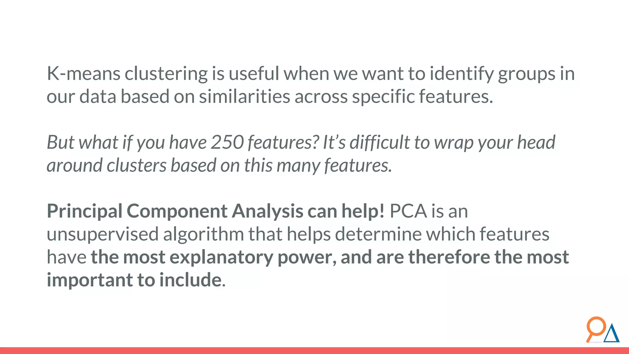 K-means clustering is useful when we want to identify groups in our data based on similarities across specific features. But what if you have 250 features? It’s difficult to wrap your head around clusters based on this many features. Principal Component Analysis can help! PCA is an unsupervised algorithm that helps determine which features have the most explanatory power, and are therefore the most important to include. 