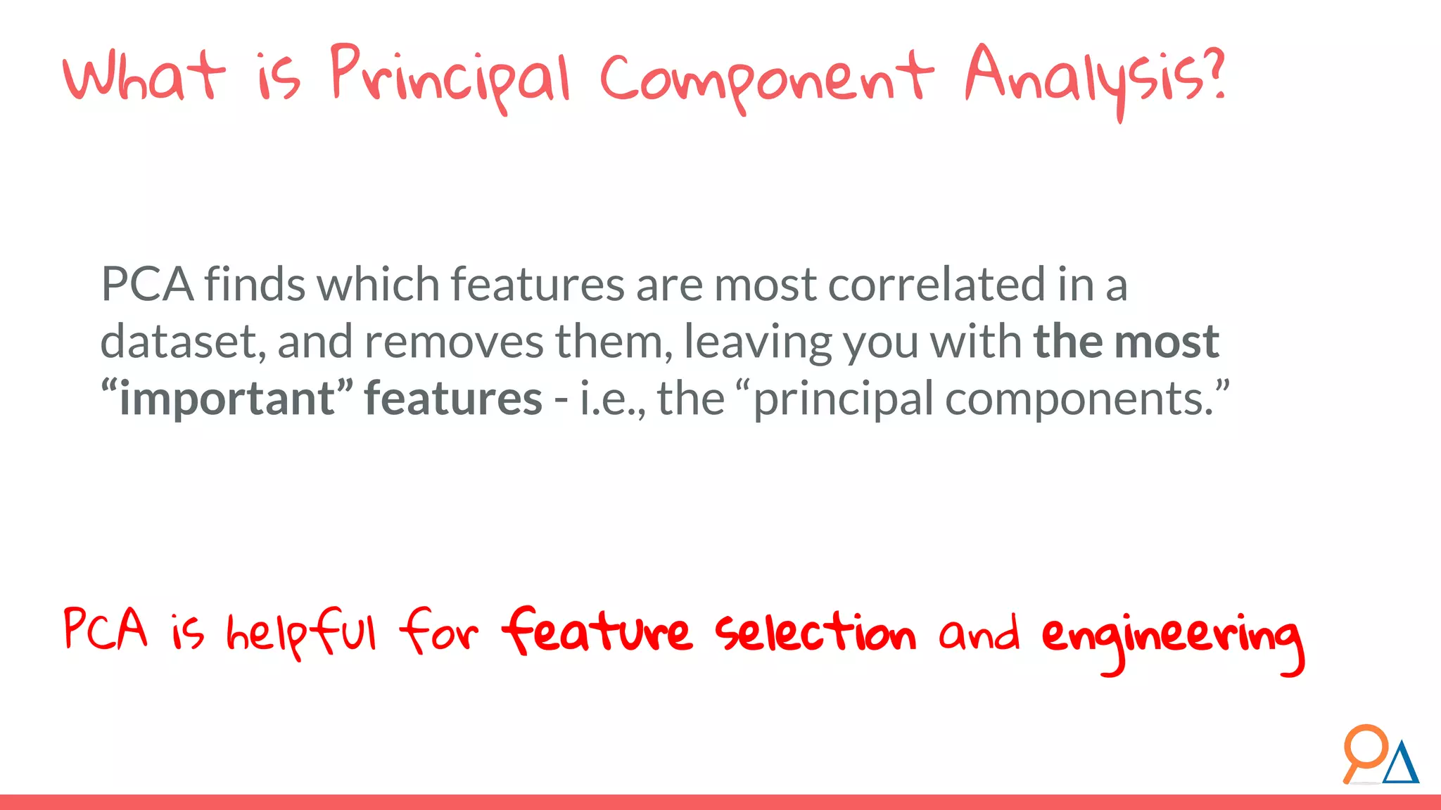 PCA finds which features are most correlated in a dataset, and removes them, leaving you with the most “important” features - i.e., the “principal components.” What is Principal Component Analysis? PCA is helpful for feature selection and engineering 