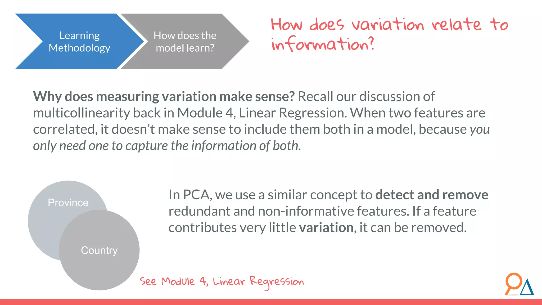 How does variation relate to information? How does the model learn? Learning Methodology Province Country Why does measuring variation make sense? Recall our discussion of multicollinearity back in Module 4, Linear Regression. When two features are correlated, it doesn’t make sense to include them both in a model, because you only need one to capture the information of both. In PCA, we use a similar concept to detect and remove redundant and non-informative features. If a feature contributes very little variation, it can be removed. See Module 4, Linear Regression 