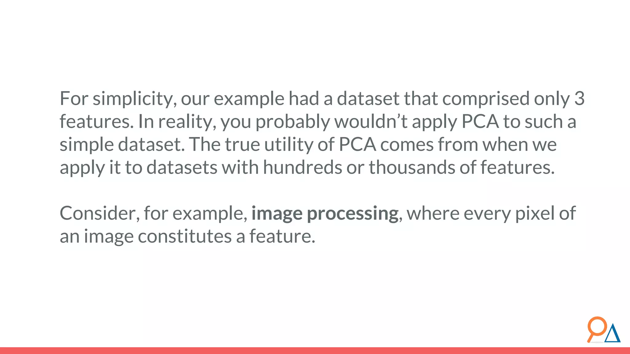 For simplicity, our example had a dataset that comprised only 3 features. In reality, you probably wouldn’t apply PCA to such a simple dataset. The true utility of PCA comes from when we apply it to datasets with hundreds or thousands of features. Consider, for example, image processing, where every pixel of an image constitutes a feature. 