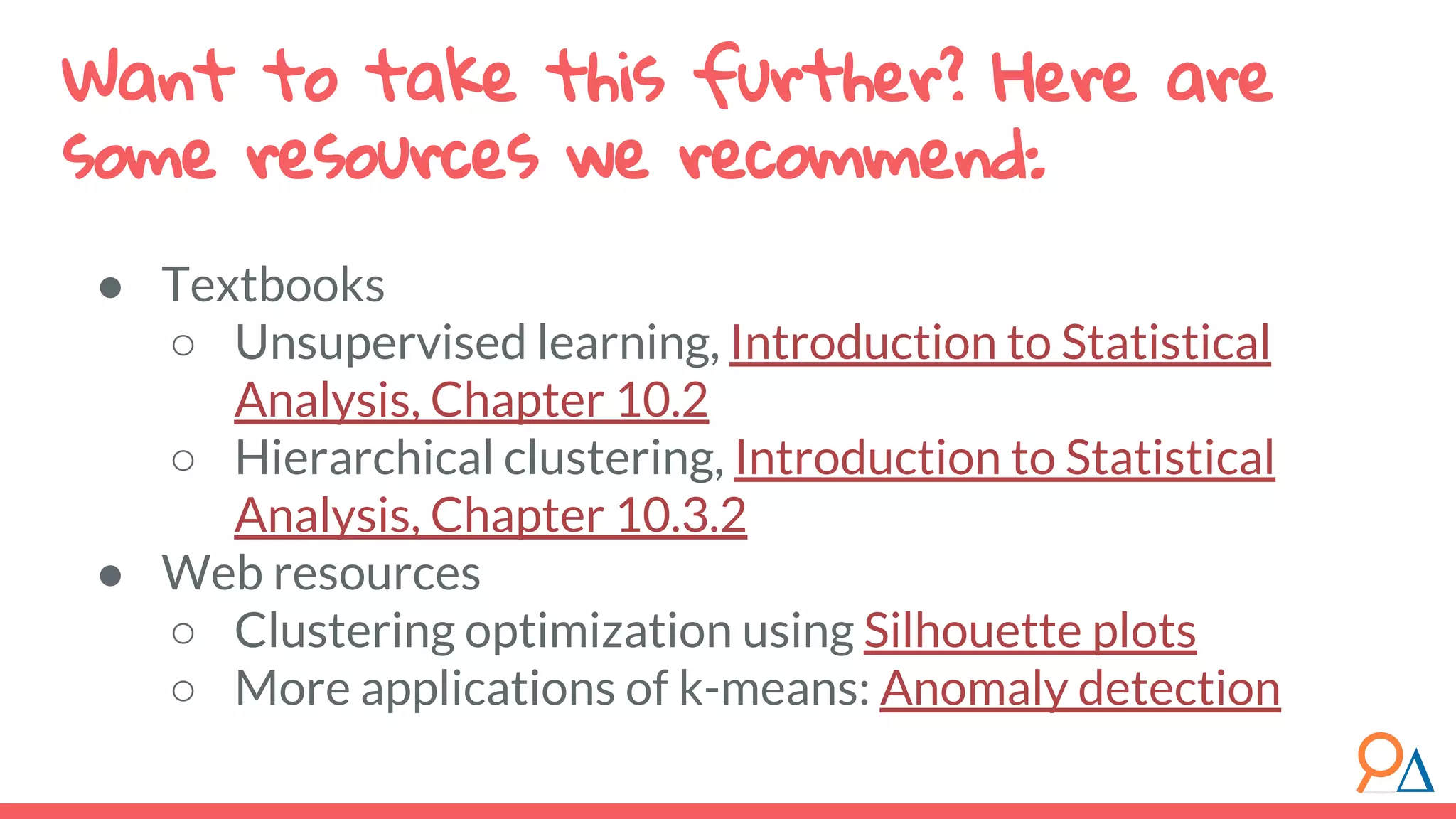 Want to take this further? Here are some resources we recommend: ● Textbooks ○ Unsupervised learning, Introduction to Statistical Analysis, Chapter 10.2 ○ Hierarchical clustering, Introduction to Statistical Analysis, Chapter 10.3.2 ● Web resources ○ Clustering optimization using Silhouette plots ○ More applications of k-means: Anomaly detection 