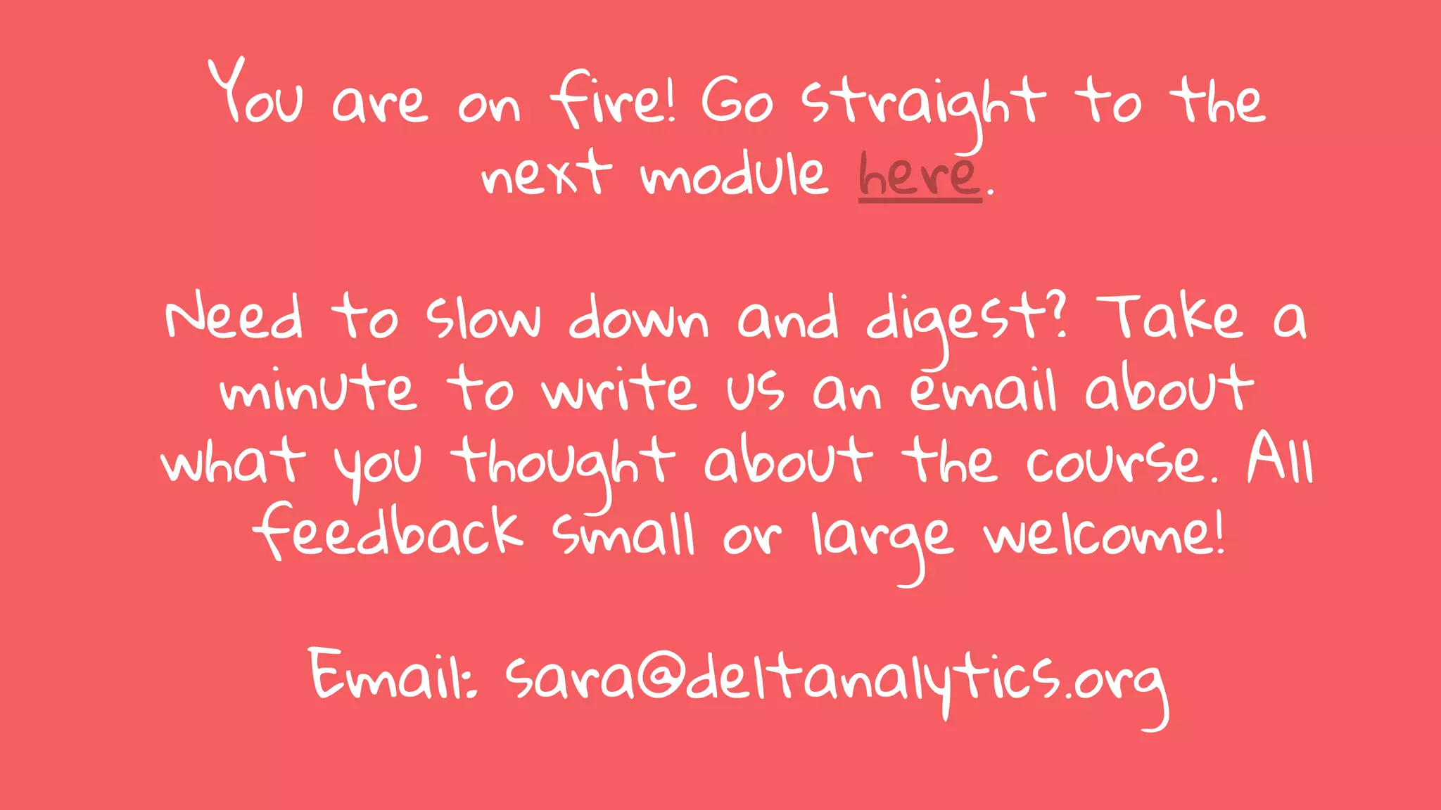 You are on fire! Go straight to the next module here. Need to slow down and digest? Take a minute to write us an email about what you thought about the course. All feedback small or large welcome! Email: sara@deltanalytics.org 