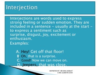 Interjections are words used to express strong feeling or sudden emotion. They are included in a sentence - usually at the start - to express a sentiment such as surprise, disgust, joy, excitement or enthusiasm.	Examples:	A. Hey! Get off that floor! B. Oh, that is a surprise.	 C. Good! Now we can move on. D. Jeepers, that was close.InterjectionReported by : Ms Gina Ashley & Ms. LilibethLucin