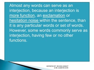 Almost any words can serve as an interjection, because an interjection is more function, an exclamation or hesitation noise within the sentence, than it is any particular words or set of words. However, some words commonly serve as interjection, having few or no other functions. Reported by : Ms Gina Ashley & Ms. LilibethLucin 
