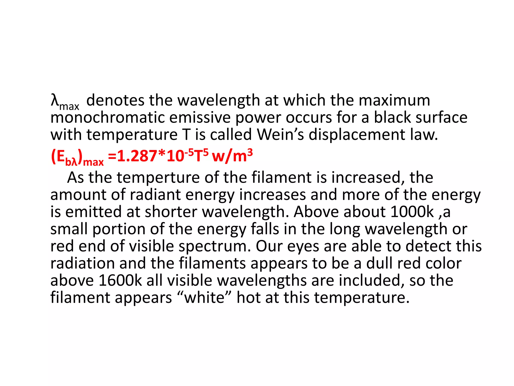 λmax denotes the wavelength at which the maximum
monochromatic emissive power occurs for a black surface
with temperature T is called Wein’s displacement law.
(Ebλ)max =1.287*10-5T5 w/m3
   As the temperture of the filament is increased, the
amount of radiant energy increases and more of the energy
is emitted at shorter wavelength. Above about 1000k ,a
small portion of the energy falls in the long wavelength or
red end of visible spectrum. Our eyes are able to detect this
radiation and the filaments appears to be a dull red color
above 1600k all visible wavelengths are included, so the
filament appears “white” hot at this temperature.
 