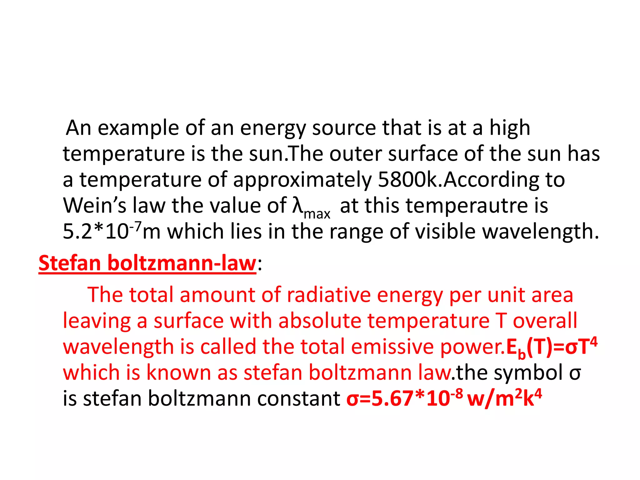 An example of an energy source that is at a high
  temperature is the sun.The outer surface of the sun has
  a temperature of approximately 5800k.According to
  Wein’s law the value of λmax at this temperautre is
  5.2*10-7m which lies in the range of visible wavelength.
Stefan boltzmann-law:
      The total amount of radiative energy per unit area
  leaving a surface with absolute temperature T overall
  wavelength is called the total emissive power.Eb(T)=σT4
  which is known as stefan boltzmann law.the symbol σ
  is stefan boltzmann constant σ=5.67*10-8 w/m2k4
 