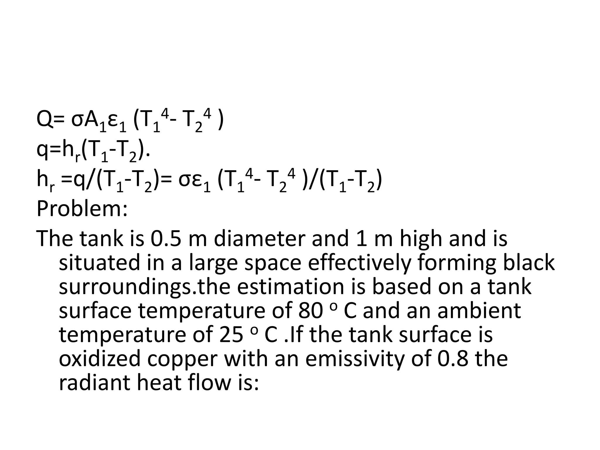 Q= σA1ε1 (T14- T24 )
q=hr(T1-T2).
hr =q/(T1-T2)= σε1 (T14- T24 )/(T1-T2)
Problem:
The tank is 0.5 m diameter and 1 m high and is
   situated in a large space effectively forming black
   surroundings.the estimation is based on a tank
   surface temperature of 80 o C and an ambient
   temperature of 25 o C .If the tank surface is
   oxidized copper with an emissivity of 0.8 the
   radiant heat flow is:
 