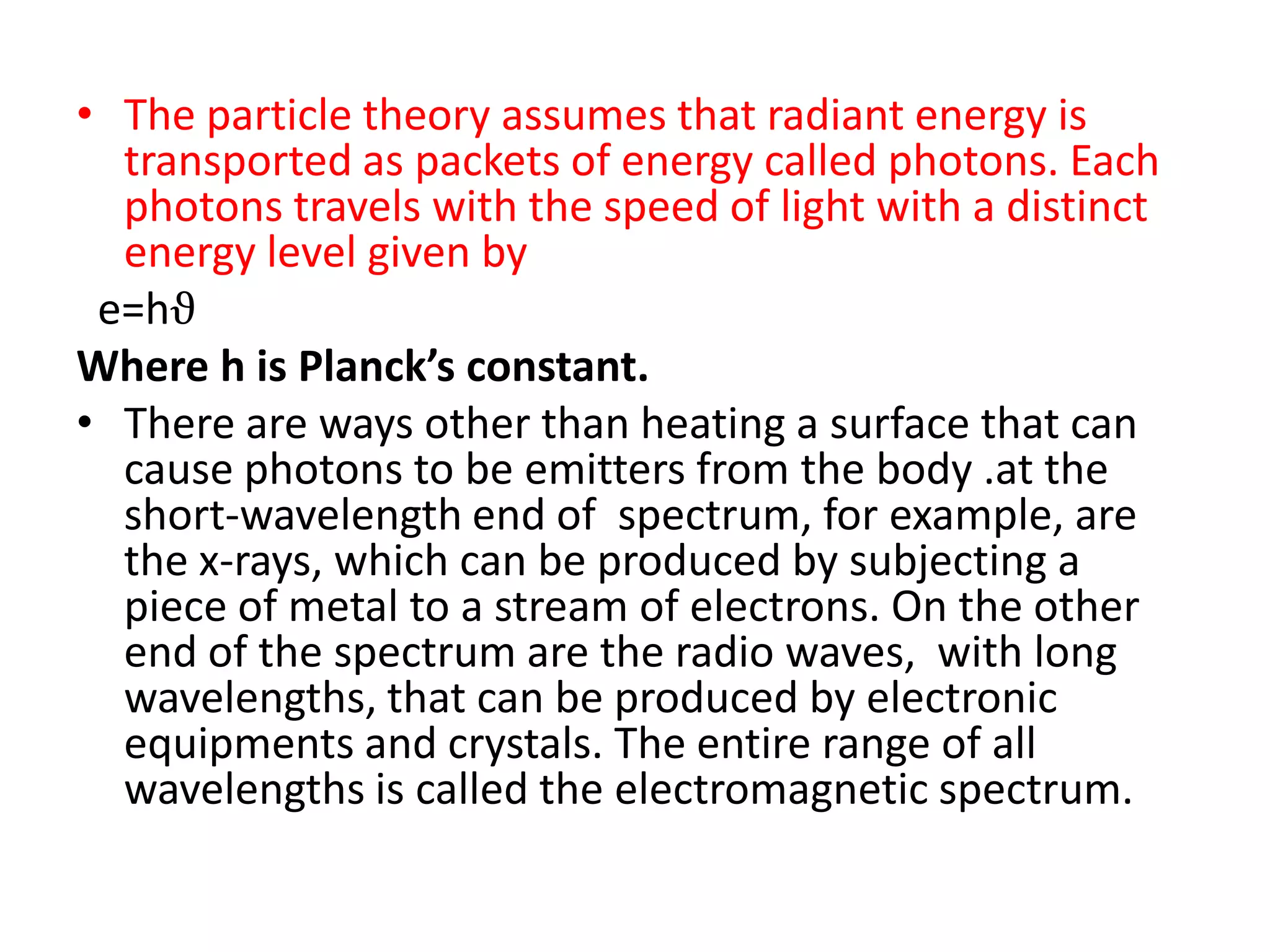 • The particle theory assumes that radiant energy is
  transported as packets of energy called photons. Each
  photons travels with the speed of light with a distinct
  energy level given by
 e=hϑ
Where h is Planck’s constant.
• There are ways other than heating a surface that can
  cause photons to be emitters from the body .at the
  short-wavelength end of spectrum, for example, are
  the x-rays, which can be produced by subjecting a
  piece of metal to a stream of electrons. On the other
  end of the spectrum are the radio waves, with long
  wavelengths, that can be produced by electronic
  equipments and crystals. The entire range of all
  wavelengths is called the electromagnetic spectrum.
 