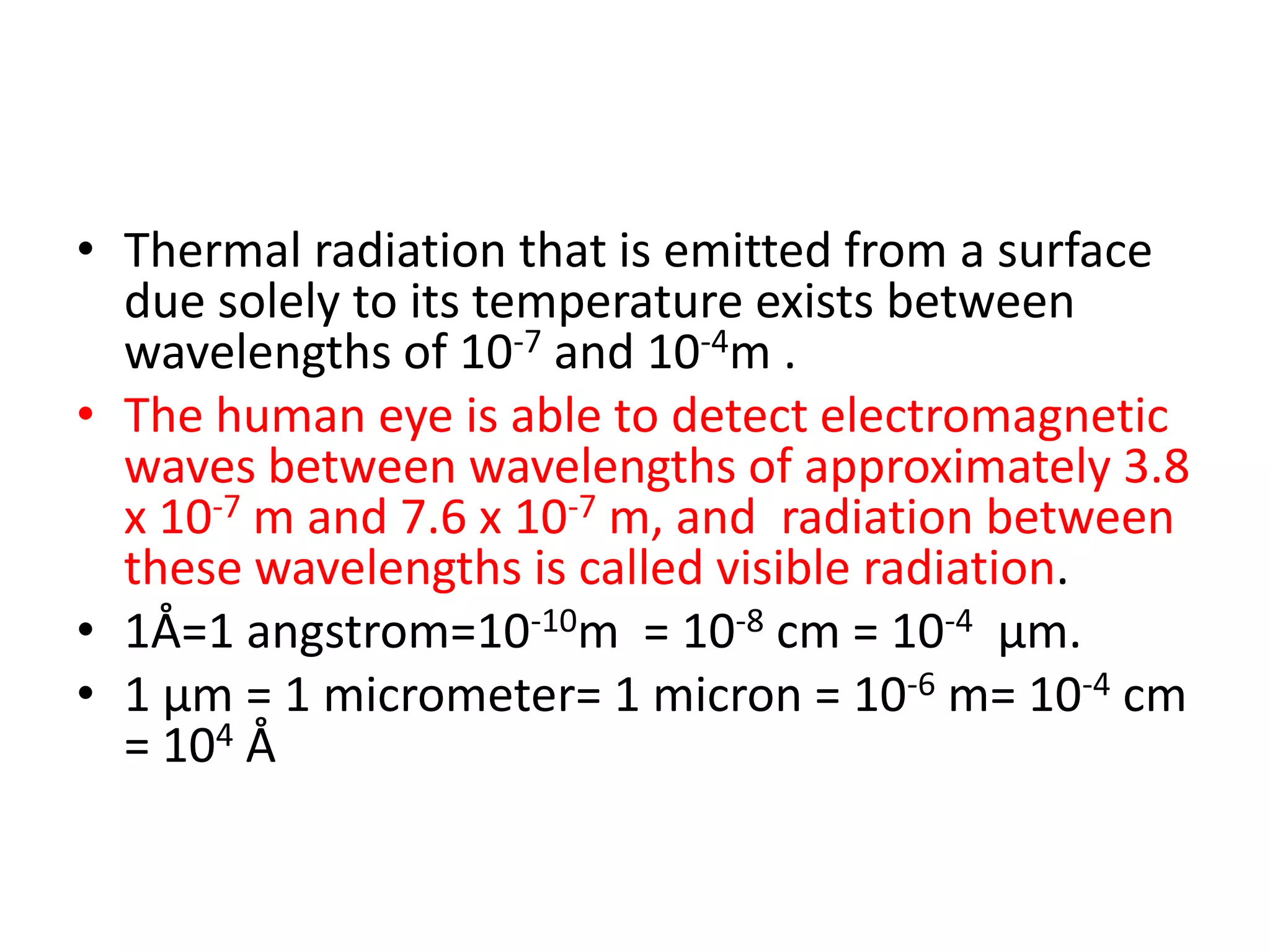 • Thermal radiation that is emitted from a surface
  due solely to its temperature exists between
  wavelengths of 10-7 and 10-4m .
• The human eye is able to detect electromagnetic
  waves between wavelengths of approximately 3.8
  x 10-7 m and 7.6 x 10-7 m, and radiation between
  these wavelengths is called visible radiation.
• 1Å=1 angstrom=10-10m = 10-8 cm = 10-4 μm.
• 1 μm = 1 micrometer= 1 micron = 10-6 m= 10-4 cm
  = 104 Å
 