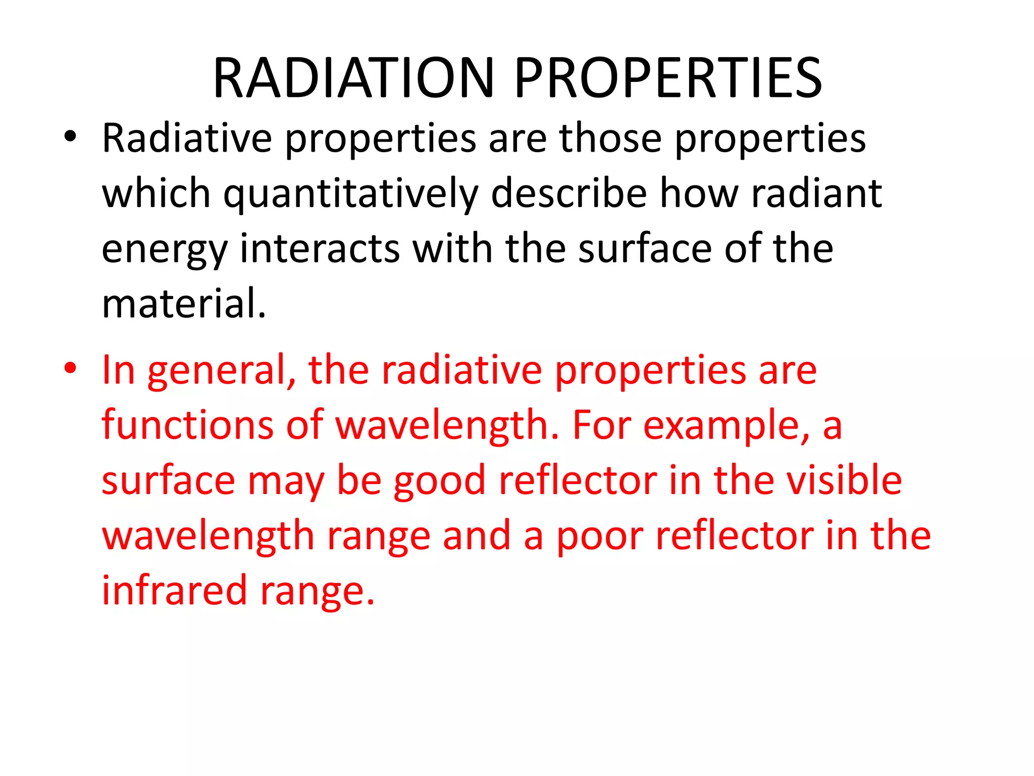 RADIATION PROPERTIES
• Radiative properties are those properties
  which quantitatively describe how radiant
  energy interacts with the surface of the
  material.
• In general, the radiative properties are
  functions of wavelength. For example, a
  surface may be good reflector in the visible
  wavelength range and a poor reflector in the
  infrared range.
 