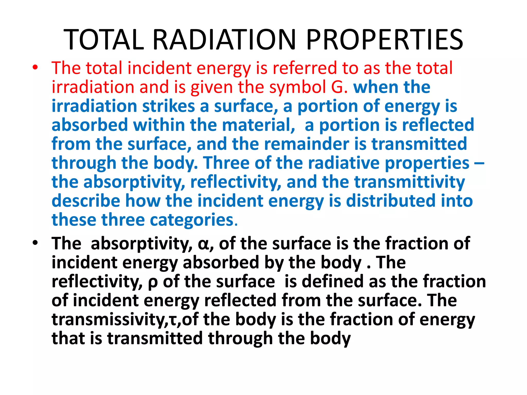 TOTAL RADIATION PROPERTIES
• The total incident energy is referred to as the total
  irradiation and is given the symbol G. when the
  irradiation strikes a surface, a portion of energy is
  absorbed within the material, a portion is reflected
  from the surface, and the remainder is transmitted
  through the body. Three of the radiative properties –
  the absorptivity, reflectivity, and the transmittivity
  describe how the incident energy is distributed into
  these three categories.
• The absorptivity, α, of the surface is the fraction of
  incident energy absorbed by the body . The
  reflectivity, ρ of the surface is defined as the fraction
  of incident energy reflected from the surface. The
  transmissivity,τ,of the body is the fraction of energy
  that is transmitted through the body
 