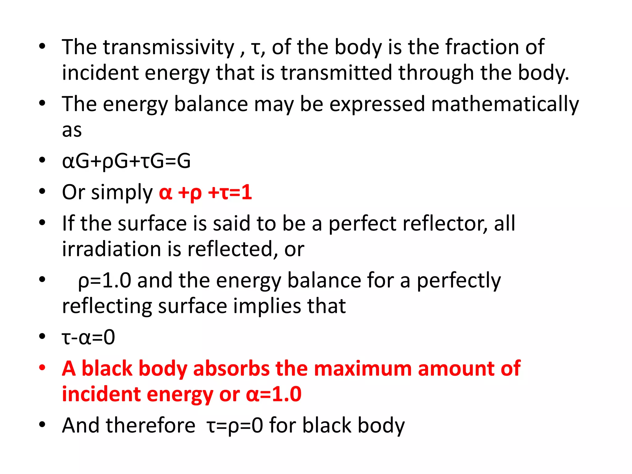 • The transmissivity , τ, of the body is the fraction of
  incident energy that is transmitted through the body.
• The energy balance may be expressed mathematically
  as
• αG+ρG+τG=G
• Or simply α +ρ +τ=1
• If the surface is said to be a perfect reflector, all
  irradiation is reflected, or
• ρ=1.0 and the energy balance for a perfectly
  reflecting surface implies that
• τ-α=0
• A black body absorbs the maximum amount of
  incident energy or α=1.0
• And therefore τ=ρ=0 for black body
 