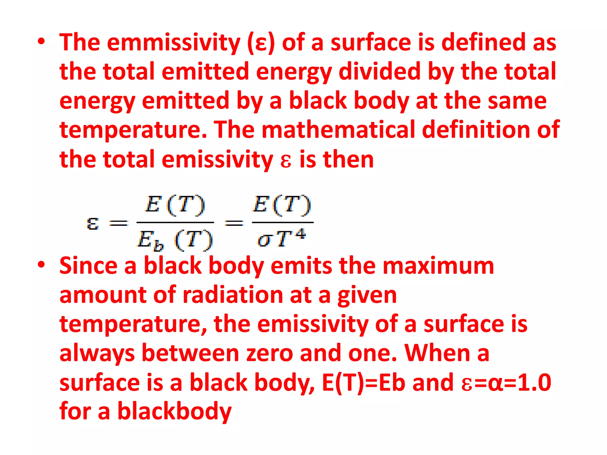 • The emmissivity (ε) of a surface is defined as
  the total emitted energy divided by the total
  energy emitted by a black body at the same
  temperature. The mathematical definition of
  the total emissivity ɛ is then


• Since a black body emits the maximum
  amount of radiation at a given
  temperature, the emissivity of a surface is
  always between zero and one. When a
  surface is a black body, E(T)=Eb and ɛ=α=1.0
  for a blackbody
 
