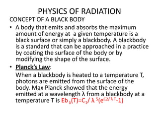 PHYSICS OF RADIATION
CONCEPT OF A BLACK BODY
• A body that emits and absorbs the maximum
  amount of energy at a given temperature is a
  black surface or simply a blackbody. A blackbody
  is a standard that can be approached in a practice
  by coating the surface of the body or by
  modifying the shape of the surface.
• Planck’s Law:
  When a blackbody is heated to a temperature T,
  photons are emitted from the surface of the
  body. Max Planck showed that the energy
  emitted at a wavelength λ from a blackbody at a
  temperature T is Eb λ(T)=C1/ λ 5(eC2/ λ T-1)
 