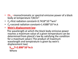 • Eb λ =monochromatic or spectral emissive power of a black
  body at temperature T,W/m3.
• C1=first radiation constant=3.7418*10-16wm2
• C2=second radiation constant=1.4388*10-2m.k
• Wein’s displacement law:
  The wavelength at which the black body emissive power
  reaches a maximum value of a given temperature can be
  determined from planck’s law by satisfying the condition
  for a maximum value:( The product of maximum
  wavelength and temperature is given by wein’s
  displacement law)
    λmaxT=2.898*10-3m.k
    Where
 