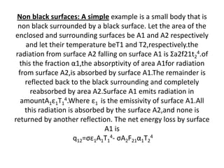 Non black surfaces: A simple example is a small body that is
  non black surrounded by a black surface. Let the area of the
enclosed and surrounding surfaces be A1 and A2 respectively
     and let their temperature beT1 and T2,respectively.the
 radiation from surface A2 falling on surface A1 is Σa2f21t24.of
  this the fraction α1,the absorptivity of area A1for radiation
  from surface A2,is absorbed by surface A1.The remainder is
    reflected back to the black surrounding and completely
      reabsorbed by area A2.Surface A1 emits radiation in
   amountA1ε1T14.Where ε1 is the emissivity of surface A1.All
    this radiation is absorbed by the surface A2,and none is
returned by another reflection. The net energy loss by surface
                              A1 is
                     q12=σε1A1T14- σA2F21α1T24
 
